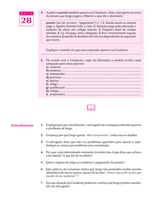 A U L A   3.     A palavra pensão também aparece na Cenatexto. Aliás, tudo girou em torno
                      da pensão que Jorge pagava. Observe o que diz o dicionário:

     28               pensão. [do lat. pensione, “pagamento”] S. f. 1. Renda anual ou mensal
                      paga a alguém durante toda a vida. 2. Quantia paga pela educação e
                      sustento de aluno em colégio interno. 3. Pequeno hotel de caráter
                      familiar. 4. Fig. Encargo, ônus, obrigação. 5. Bras. Fornecimento regular
                      de comida a domicílio. 6. Benefício devido aos dependentes do segurado
                      que morre.


                      Explique o sentido em que essa expressão aparece na Cenatexto:
               ............................................................................................................................................

               4.     De acordo com a Cenatexto, copie do dicionário o sentido Jurídico mais
                      adequado para estas palavras:
                      a) usufruir: ...............................................................................................................
                      b) sentença: ..............................................................................................................
                      c) testemunha: .............................................................................................................
                      d) processo: ..............................................................................................................
                      e) ajuizar: .................................................................................................................
                      f) artigo: ...................................................................................................................
                      g) qualificação: .............................................................................................................
                      h) código: ..................................................................................................................
                      i) propositura: .............................................................................................................




                                                                              

Entendimento   1.     Explique por que, inicialmente, o advogado não conseguia entender qual era
                      o problema de Jorge.

               2.     Esclareça por que Jorge queria “abrir um processo” contra sua ex-mulher.

               3.     O advogado disse que não via problemas aparentes para ajuizar a ação.
                      Indique as causas que justificam essa constatação.

               4.     Por que, num determinado momento da entrevista, Jorge disse que achava
                      a lei injusta? A que lei ele se referia?

               5.     Qual o engano de Jorge ao condenar o pagamento da pensão?

               6.     Que palavra da Cenatexto indica que Jorge não pretendia receber pensão
                      alimentícia de sua ex-esposa, apesar de ter dito: “temos é que pedir ao juiz que
                      mande ela me sustentar” ?

               7.     Em que situação da Cenatexto podemos concluir que Jorge já tinha constitu-
                      ído um advogado?
 