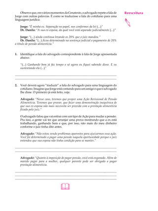 Observe que, em vários momentos da Cenatexto, o advogado repete a fala de                                                                         Reescritura
                                                                                                                                                       A U L A
Jorge com outras palavras. É como se traduzisse a fala do cotidiano para uma
linguagem jurídica:
                                                                                                                                                      28




                                                                                                                                                      
       Jorge: “É minha ex. Separação no papel, nos conformes da lei (...)”
       Dr. Danilo: “A sua ex-esposa, da qual você está separado judicialmente (...)”

     Jorge: “(...) ainda continua levando os 20% que o juiz mandou.”
     Dr. Danilo: “(...) ficou determinado na sentença judicial o pagamento de 20%
a título de pensão alimentícia.”


1.     Identifique a fala do advogado correspondente à fala de Jorge apresentada
       abaixo:

       “(...) Ganhando bem já faz tempo e só agora eu fiquei sabendo disso. E eu
       sustentando ela (...)”

.............................................................................................................................................
............................................................................................................................................

2.     Você deverá agora “traduzir” a fala do advogado para uma linguagem do
       cotidiano. Imagine que Jorge está contando para um amigo o que o advogado
       lhe disse. O primeiro já está feito, veja:

       Advogado: “Nesse caso, teremos que propor uma Ação Revisional de Pensão
       Alimentícia. Teremos que provar, que fazer uma demonstração inequívoca de
       que sua ex-esposa não mais necessita ser provida com a prestação alimentícia
       fixada pelo juiz.”

       O advogado falou que vai entrar com um tipo de Ação para mudar a pensão.
       Pra isso, a gente vai ter que arranjar uma prova mostrando que a ex está
       trabalhando, ganhando bem e que, por isso, não mais do meu dinheiro
       conforme o juiz tinha dito antes.

       Advogado: “Não estou vendo problemas aparentes para ajuizarmos essa ação.
       Você foi determinado a pagar uma pensão naquela oportunidade porque o juiz
       entendeu que sua esposa não tinha condição para se manter.”

..............................................................................................................................................
............................................................................................................................................

       Advogado: “Quanto à imposição de pagar pensão, você está enganado. Além de
       marido pagar para a mulher, qualquer parente pode ser obrigado a pagar
       prestação alimentícia.

................................................................................................................................................
.................................................................................................................................................
...................................................................................................................................................


                                                                 
 