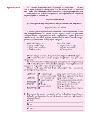 Aprofundando
     A U L A       Na Cenatexto, aparece a seguinte fala de Jorge: “Eu obedeço o juiz”. De acordo
               com as regras gramaticais da linguagem culta, ele deveria dizer: “Eu obedeço ao

     28        juiz”, pois o verbo obedecer é transitivo indireto e exige sempre a preposição a.
                   Você já sabe que, quando acompanhado de complemento, há verbos que
               exigem preposição, e outros não.

                                                               Jorge amava sua mulher.

                    Já o verbo gostar exige complemento obrigatoriamente com preposição:

                                                              Jorge gostava de sua mulher

                   A essa relação de dependência entre os verbos e seus complementos chama-
               mos de regência verbal. Há muitos casos de regência verbal que apresentam
               divergência entre a linguagem coloquial e a linguagem ditada pelas gramáticas.
               Observe, no quadro abaixo, algumas construções que, embora condenadas pela
               gramática, são freqüentes na linguagem coloquial:

                    LINGUAGEM COLOQUIAL                                                   LINGUAGEM CULTA
                    l    Jorge assistiu o jogo.                                           l     Jorge assistiu ao jogo.
                    l    Jorge foi no escritório.                                         l     Jorge foi ao escritório.
                    l    Ela te explorava.                                                l     Ela o explorava.


                    Observe a regência correta de alguns verbos. Fique atento à indicação:
                    vtd = verbos transitivos diretos (exigem complemento sem preposição
               obrigatória);
                    vti = verbos transitivos indiretos (exigem um complemento com preposição);
                    vtdi = verbos transitivos diretos e indiretos (exigem dois complementos: um
               iniciado por preposição, e outro sem preposição).
                    Quando o verbo apresentar mais de um sentido, a preposição adequada está
               em destaque entre parênteses.

                    ASPIRAR  vtd- respirar, tragar                                        Jorge aspirou o ar poluído do fórum.
                             vti- desejar, pretender (a)                                  O advogado aspirava ao cargo de juiz.
                    ASSISTIR vti- ver, presenciar (a)                                     Jorge assistiu ao jogo
                             vtd- ajudar, socorrer                                        Os enfermeiros assistiam os feridos.
                    OBEDECER vti (a)                                                      Jorge sempre obedeceu ao juiz
                    QUERER   vtd- desejar                                                 Jorge queria o fim da pensão.
                             vti- gostar, estimar                                         Jorge queria bem a ela.
                    NAMORAR vtd                                                           O rapaz namora a vizinha há anos.


               1.   Procure, na Cenatexto, os seguintes verbos e classifique-os conforme o
                    indicado: vtd (transitivo direto), vti (transitivo indireto), vtdi (transitivo
                    direto e indireto).
                    a) abrir:
                    ...................................................................................................................................
                    b) ter
                    ...................................................................................................................................
                    c) ouvir:
                    ...................................................................................................................................
 