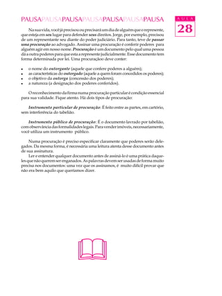 PAUSAPAUSAPAUSAPAUSAPAUSAPAUSAPAUSA                                                 A U L A


    Na sua vida, você já precisou ou precisará um dia de alguém que o represente,
que esteja em seu lugar para defender seus direitos. Jorge, por exemplo, precisou
                                                                                    28
de um representante seu diante do poder judiciário. Para tanto, teve de passar
uma procuração ao advogado. Assinar uma procuração é conferir poderes para
alguém agir em nosso nome. Procuração é um documento pelo qual uma pessoa
dá a outra poderes para que esta a represente judicialmente. Esse documento tem
forma determinada por lei. Uma procuraçãoo deve conter:

l   o nome do outorgante (aquele que confere poderes a alguém);
l   as características do outorgado (aquele a quem foram concedidos os poderes);
l   o objetivo da outorga (concessão dos poderes);
l   a natureza (a designação dos poderes conferidos).

    O reconhecimento da firma numa procuração particular é condição essencial
para sua validade. Fique atento. Há dois tipos de procuração:

   Instrumento particular de procuração: É feito entre as partes, em cartório,
sem interferência do tabelião.

    Instrumento público de procuração: É o documento lavrado por tabelião,
com observância das formalidades legais. Para vender imóveis, necessariamente,
você utiliza um instrumento público.

     Numa procuração é preciso especificar claramente que poderes serão dele-
gados. Da mesma forma, é necessária uma leitura atenta desse documento antes
de sua assinatura.
     Ler e entender qualquer documento antes de assiná-lo é uma prática daque-
les que não querem ser enganados. As palavras devem ser usadas de forma muito
precisa nos documentos: uma vez que os assinamos, é muito difícil provar que
não era bem aquilo que queríamos dizer.




                               
 