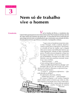 J A N E LL A
     A U   A



   3
   24
               Nem só de trabalho
               vive o homem

  Cenatexto                                     V    ocê se lembra de Elvira, a vendedora das
               Lojas União que já apareceu em várias outras aulas? Na Cenatexto de hoje, ela está
               de volta, lendo um romance de muita ação. A cena final do livro é marcada por
               uma briga terrível entre os trabalhadores que construíam uma estrada de ferro.
               É nesta parte do livro que Elvira se encontra. Acompanhe a leitura.

                                                      “Logo a coisa se transforma numa luta corpo-
                                                 a-corpo. Finnegan, vendo a confusão, desperta e
                                                 começa a gritar para os enfermeiros. Aproximam-
                                                 se correndo do local do conflito, mas a chegada
                                                 deles nem ao menos é percebida pelos homens, que
                                                 estão brigando feio, rolando no chão e levantando
                                                 poeira. O médico procura desapartar a briga mas
                                                 leva alguns empurrões e até um soco dado a esmo
                                                 por um barbadiano. Finnegan vai ao chão, o rosto
                                                 dolorido e uma raiva assassina crescendo. Levan-
                                                 ta-se e saca o revólver.
                                                - Parem de brigar! - grita.
                                                A luta continua cada vez mais feroz.
                                                - Parem, seus filhos da puta! Parem ou vão pagar caro!
                                                Finnegan sabe que eles não ouvirão seus gritos.
                                            Aperta seu revólver e olha para os enfermeiros que
                                            seguram suas winchesters.
                                                - E vocês? ¾ grita para os enfermeiros. - Que
                                            estão fazendo aí, parados?
                                                Os enfermeiros observam, atônitos.
                                                - Acabem logo com isso! - grita Finnegan.
                                                Ele começa a disparar o seu revólver enquanto
                                            desfere chutes contra os homens que rolam no chão.
                                            Mas ninguém se incomoda com os tiros e estão insen-
                                                        síveis pelo ódio, o mesmo ódio que acaba de
                                                                    assaltar Finnegan de maneira
                                                                                   irracional.
 