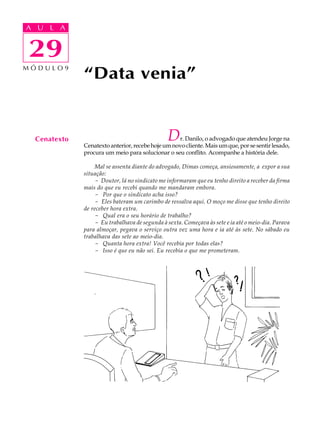 A UA U L A
     L A

    29
29
MÓDULO9
              “Data venia”


  Cenatexto                                     D  r. Danilo, o advogado que atendeu Jorge na
              Cenatexto anterior, recebe hoje um novo cliente. Mais um que, por se sentir lesado,
              procura um meio para solucionar o seu conflito. Acompanhe a história dele.

                  Mal se assenta diante do advogado, Dimas começa, ansiosamente, a expor a sua
              situação:
                  - Doutor, lá no sindicato me informaram que eu tenho direito a receber da firma
              mais do que eu recebi quando me mandaram embora.
                  - Por que o sindicato acha isso?
                  - Eles bateram um carimbo de ressalva aqui. O moço me disse que tenho direito
              de receber hora extra.
                  - Qual era o seu horário de trabalho?
                  - Eu trabalhava de segunda à sexta. Começava às sete e ia até o meio-dia. Parava
              para almoçar, pegava o serviço outra vez uma hora e ia até às sete. No sábado eu
              trabalhava das sete ao meio-dia.
                  - Quanta hora extra! Você recebia por todas elas?
                  - Isso é que eu não sei. Eu recebia o que me prometeram.




                  .
 