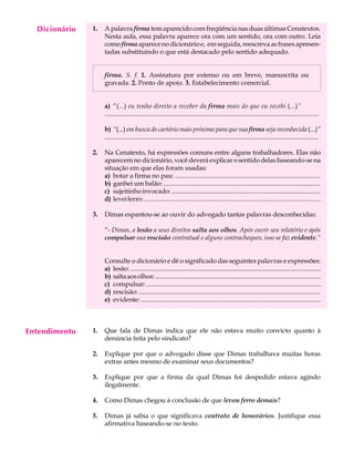Dicionário
    A U L A    1.   A palavra firma tem aparecido com freqüência nas duas últimas Cenatextos.
                    Nesta aula, essa palavra aparece ora com um sentido, ora com outro. Leia

     29             como firma aparece no dicionário e, em seguida, reescreva as frases apresen-
                    tadas substituindo o que está destacado pelo sentido adequado.


                    firma. S. f. 1. Assinatura por extenso ou em breve, manuscrita ou
                    gravada. 2. Ponto de apoio. 3. Estabelecimento comercial.


                    a) “(...) eu tenho direito a receber da firma mais do que eu recebi (...)”
                    ...................................................................................................................................

                    b) “(...) em busca do cartório mais próximo para que sua firma seja reconhecida (...)”
                    ...................................................................................................................................

               2.   Na Cenatexto, há expressões comuns entre alguns trabalhadores. Elas não
                    aparecem no dicionário, você deverá explicar o sentido delas baseando-se na
                    situação em que elas foram usadas:
                    a) botar a firma no pau: .........................................................................................
                    b) ganhei um balão: ................................................................................................
                    c) sujeitinho invocado: ...........................................................................................
                    d) levei ferro: ............................................................................................................

               3.   Dimas espantou-se ao ouvir do advogado tantas palavras desconhecidas:

                    “- Dimas, a lesão a seus direitos salta aos olhos. Após ouvir seu relatório e após
                    compulsar sua rescisão contratual e alguns contracheques, isso se faz evidente.”


                    Consulte o dicionário e dê o significado das seguintes palavras e expressões:
                    a) lesão: ........................................................................................................................
                    b) salta aos olhos: .........................................................................................................
                    c) compulsar: ...........................................................................................................
                    d) rescisão: ................................................................................................................
                    e) evidente: ..............................................................................................................



Entendimento   1.   Que fala de Dimas indica que ele não estava muito convicto quanto à
                    denúncia feita pelo sindicato?

               2.   Explique por que o advogado disse que Dimas trabalhava muitas horas
                    extras antes mesmo de examinar seus documentos?

               3.   Explique por que a firma da qual Dimas foi despedido estava agindo
                    ilegalmente.

               4.   Como Dimas chegou à conclusão de que levou ferro demais?

               5.   Dimas já sabia o que significava contrato de honorários. Justifique essa
                    afirmativa baseando-se no texto.
 
