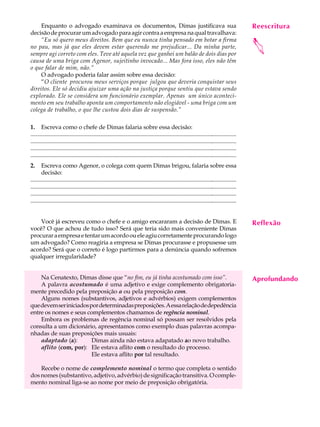 Enquanto o advogado examinava os documentos, Dimas justificava sua                                                                            Reescritura
                                                                                                                                                    A U L A
decisão de procurar um advogado para agir contra a empresa na qual travalhava:
     “Eu só quero meus direitos. Bem que eu nunca tinha pensado em botar a firma
                                                                                                                                                   29




                                                                                                                                                   
no pau, mas já que eles devem estar querendo me prejudicar... Da minha parte,
sempre agi correto com eles. Teve até aquela vez que ganhei um balão de dois dias por
causa de uma briga com Agenor, sujeitinho invocado... Mas fora isso, eles não têm
o que falar de mim, não.”
     O advogado poderia falar assim sobre essa decisão:
     “O cliente procurou meus serviços porque julgou que deveria conquistar seus
direitos. Ele só decidiu ajuizar uma ação na justiça porque sentiu que estava sendo
explorado. Ele se considera um funcionário exemplar. Apenas um único aconteci-
mento em seu trabalho aponta um comportamento não elogiável - uma briga com um
colega de trabalho, o que lhe custou dois dias de suspensão.”

1. Escreva como o chefe de Dimas falaria sobre essa decisão:
................................................................................................................................................
................................................................................................................................................
................................................................................................................................................
................................................................................................................................................
2.     Escreva como Agenor, o colega com quem Dimas brigou, falaria sobre essa
       decisão:
................................................................................................................................................
................................................................................................................................................
................................................................................................................................................
................................................................................................................................................


    Você já escreveu como o chefe e o amigo encararam a decisão de Dimas. E                                                                        Reflexão
você? O que achou de tudo isso? Será que teria sido mais conveniente Dimas
procurar a empresa e tentar um acordo ou ele agiu corretamente procurando logo
um advogado? Como reagiria a empresa se Dimas procurasse e propusesse um
acordo? Será que o correto é logo partirmos para a denúncia quando sofremos
qualquer irregularidade?


    Na Cenatexto, Dimas disse que “no fim, eu já tinha acostumado com isso”.                                                                       Aprofundando
    A palavra acostumado é uma adjetivo e exige complemento obrigatoria-
mente precedido pela preposição a ou pela preposição com.
    Alguns nomes (substantivos, adjetivos e advérbios) exigem complementos
que devem ser iniciados por determinadas preposições. A essa relação de depedência
entre os nomes e seus complementos chamamos de regência nominal.
    Embora os problemas de regência nominal só possam ser resolvidos pela
consulta a um dicionário, apresentamos como exemplo duas palavras acompa-
nhadas de suas preposições mais usuais:
    adaptado (a):        Dimas ainda não estava adapatado ao novo trabalho.
    aflito (com, por): Ele estava aflito com o resultado do processo.
                         Ele estava aflito por tal resultado.

    Recebe o nome de complemento nominal o termo que completa o sentido
dos nomes (substantivo, adjetivo, advérbio) de significação transitiva. O comple-
mento nominal liga-se ao nome por meio de preposição obrigatória.
 