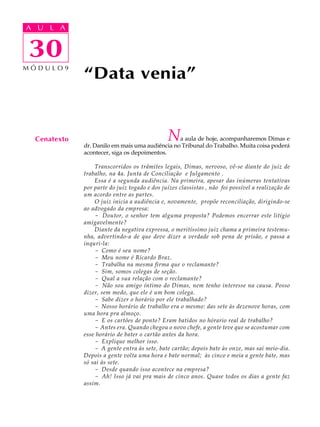 A UA U L A
     L A

    30
30
MÓDULO9
              “Data venia”


  Cenatexto                                    N a aula de hoje, acompanharemos Dimas e
              dr. Danilo em mais uma audiência no Tribunal do Trabalho. Muita coisa poderá
              acontecer, siga os depoimentos.

                  Transcorridos os trâmites legais, Dimas, nervoso, vê-se diante do juiz de
              trabalho, na 4a. Junta de Conciliação e Julgamento .
                  Essa é a segunda audiência. Na primeira, apesar das inúmeras tentativas
              por parte do juiz togado e dos juízes classistas , não foi possível a realização de
              um acordo entre as partes.
                  O juiz inicia a audiência e, novamente, propõe reconciliação, dirigindo-se
              ao advogado da empresa:
                  - Doutor, o senhor tem alguma proposta? Podemos encerrar este litígio
              amigavelmente?
                  Diante da negativa expressa, o meritíssimo juiz chama a primeira testemu-
              nha, advertindo-a de que deve dizer a verdade sob pena de prisão, e passa a
              inquri-la:
                  - Como é seu nome?
                  - Meu nome é Ricardo Braz.
                  - Trabalha na mesma firma que o reclamante?
                  - Sim, somos colegas de seção.
                  - Qual a sua relação com o reclamante?
                  - Não sou amigo íntimo do Dimas, nem tenho interesse na causa. Posso
              dizer, sem medo, que ele é um bom colega.
                  - Sabe dizer o horário por ele trabalhado?
                  - Nosso horário de trabalho era o mesmo: das sete às dezenove horas, com
              uma hora pra almoço.
                  - E os cartões de ponto? Eram batidos no hórario real de trabalho?
                  - Antes era. Quando chegou o novo chefe, a gente teve que se acostumar com
              esse horário de bater o cartão antes da hora.
                  - Explique melhor isso.
                  - A gente entra às sete, bate cartão; depois bate às onze, mas sai meio-dia.
              Depois a gente volta uma hora e bate normal; às cinco e meia a gente bate, mas
              só sai às sete.
                  - Desde quando isso acontece na empresa?
                  - Ah! Isso já vai pra mais de cinco anos. Quase todos os dias a gente faz
              assim.
 