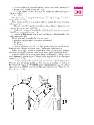 - O senhor sabe me dizer quando Dimas começou a trabalhar na empresa?        A U L A
    - Ele entrou lá há uns dois ou três anos.
    - Ou seja, depois que essa mudança em horário de cartão aconteceu -
certifica-se o juiz.                                                             30
    - Isso mesmo.
    O juiz verifica se os advogados não desejam fazer alguma pergunta e chama
a segunda testemunha.
    Nesse momento, Dimas se assusta e acha por bem alertar o seu advogado,
cochichando-lhe:
    - Doutor, esse infeliz que foi chamado é o tal do Agenor. Aquele que nós
brigamos, que me fez levar um balão.
    - Excelente! - exulta-se o advogado, vislumbrando a vitória como certa e
voltando-se, rapidamente, para o juiz:
    - Excelência, data venia, essa testemunha é inimiga do reclamante. Con-
tradito-a por suspeição.
    O juiz, diante da acusação, dirige-se a Agenor:
    - O senhor confirma que é inimigo do reclamante?
    - De quem?
    - Do Dimas.
    - Nós já brigamos, sim, seu juiz. Mas quem estava com a razão era eu.
Tanto que só o Dimas é que levou balão. Comigo não aconteceu nada.
    Diante disso, o juiz acolheu a contradita e, como não havia mais testemu-
nhas a serem ouvidas, encerrou a audiência, dando ganho de causa a Dimas.
    Contudo, mesmo com a causa ganha, ao sair do tribunal, Dimas já não se
encontra tão feliz quanto ao final da audiência. As palavras do seu advogado
voltavam-lhe à mente:
    - Dimas, infelizmente, a empresa já recorreu ao Tribunal Regional do
Trabalho. Isso leva tempo, talvez uns dois anos. As estatísticas da Justiça do
Trabalho mostram que, de 1983 a 1994, deram entrada nas Juntas de Conciliação
e Julgamento 12.000.000 reclamações. Mas, não se preocupe: a vitória é certa.
Demora, mas é certa.
 