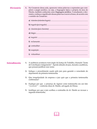Dicionário
    A U L A    1.   Na Cenatexto dessa aula, aparecem várias palavras e expressões que com-
                    põem o jargão jurídico, ou seja, a linguagem típica e própria da área do

     30             Direito, também conhecida como linguagem jurídica. Consultando o dici-
                    onário, conheça o significado dessas palavras e escreva frases, de acordo com
                    o sentido da Cenatexto:

                    a) trâmites (trâmites legais): ...................................................................................

                    b) togado (juiz togado): ...........................................................................................

                    c) classista (juiz classista): ......................................................................................

                    d) litígio: ....................................................................................................................

                    e) inquirir: ...............................................................................................................

                    f) reclamante: ............................................................................................................

                    g) contraditar: .............................................................................................................

                    h) suspeição: ...............................................................................................................

                    i) vislumbrar: .........................................................................................................



Entendimento   1.   A audiência aconteceu num órgão da Justiça do Trabalho, chamado “Junta
                    de Conciliação e Julgamento”. Aponte atitudes do juiz, durante a audiência,
                    que possam justificar esse nome.

               2.   Indique o procedimento usado pelo juiz para garantir a veracidade do
                    depoimento da primeira testemunha

               3.   Que irregularidade da empresa o juiz quis que a primeira testemunha
                    confirmasse?

               4.   Explique por que a presença de Agenor como testemunha era um fato
                    “excelente!” - conforme disse dr. Danilo, advogado de Dimas.

               5.   Justifique por que o juiz acolheu a contradita do dr. Danilo ao recusar a
                    segunda testemunha.




                                                                         
 