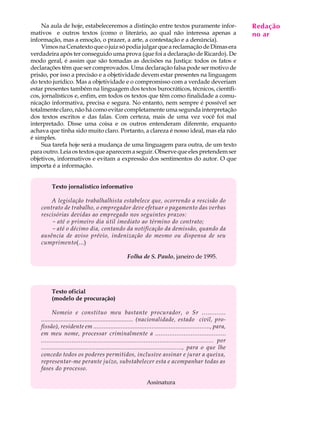 Na aula de hoje, estabeleceremos a distinção entre textos puramente infor-                            Redação
                                                                                                            A U L A
mativos e outros textos (como o literário, ao qual não interessa apenas a                                  no ar
informação, mas a emoção, o prazer, a arte, a contestação e a denúncia).
     Vimos na Cenatexto que o juiz só podia julgar que a reclamação de Dimas era                           30
verdadeira após ter conseguido uma prova (que foi a declaração de Ricardo). De
modo geral, é assim que são tomadas as decisões na Justiça: todos os fatos e
declarações têm que ser comprovados. Uma declaração falsa pode ser motivo de
prisão, por isso a precisão e a objetividade devem estar presentes na linguagem
do texto jurídico. Mas a objetividade e o compromisso com a verdade deveriam
estar presentes também na linguagem dos textos burocráticos, técnicos, científi-
cos, jornalísticos e, enfim, em todos os textos que têm como finalidade a comu-
nicação informativa, precisa e segura. No entanto, nem sempre é possível ser
totalmente claro, não há como evitar completamente uma segunda interpretação
dos textos escritos e das falas. Com certeza, mais de uma vez você foi mal
interpretado. Disse uma coisa e os outros entenderam diferente, enquanto
achava que tinha sido muito claro. Portanto, a clareza é nosso ideal, mas ela não
é simples.
     Sua tarefa hoje será a mudança de uma linguagem para outra, de um texto
para outro. Leia os textos que aparecem a seguir. Observe que eles pretendem ser
objetivos, informativos e evitam a expressão dos sentimentos do autor. O que
importa é a informação.


         Texto jornalístico informativo

        A legislação trabalhalhista estabelece que, ocorrendo a rescisão do
    contrato de trabalho, o empregador deve efetuar o pagamento das verbas
    rescisórias devidas ao empregado nos seguintes prazos:
        - até o primeiro dia útil imediato ao término do contrato;
        - até o décimo dia, contando da notificação da demissão, quando da
    ausência de aviso prévio, indenização do mesmo ou dispensa de seu
    cumprimento(...)

                                                  Folha de S. Paulo, janeiro de 1995.




         Texto oficial
         (modelo de procuração)

           Nomeio e constituo meu bastante procurador, o Sr .............
    ......................................................... (nacionalidade, estado civil, pro-
    fissão), residente em ...................................................................., para,
    em meu nome, processar criminalmente a ........................................
    ................................................................................................ por
    ................................................................................, para o que lhe
    concedo todos os poderes permitidos, inclusive assinar e jurar a queixa,
    representar-me perante juízo, substabelecer esta e acompanhar todas as
    fases do processo.

                                                             Assinatura
 