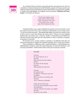 A U L A        Ao contrário desses, há textos cujas informações não precisam ser reais ou
          verdadeiras. Estamos falando do texto literário, aquele escrito por autores que

30        utilizam a palavra de modo diferente, aproveitando todo o seu poder de sugestão
          e criação com originalidade. Leia alguns versos do poema “Operário em Cons-
          trução” de Vinícius de Moraes:

                                        Era ele que erguia casas
                                       onde antes só havia chão.
                                      Como um pássaro sem asas
                                         Ele subia com as casas
                                      Que lhe brotavam da mão.


              A primeira idéia a que a palavra brotar (no quinto verso) nos remete, é a de
          um vegetal produzindo ramos e flores. Estamos acostumados a ouvir coisas como:
          “As árvores estão brotando”. Mas brotar das mãos não pode ser tomado ao pé
          da letra, pois as casas não brotam de nossas mãos. Trata-se de uma imagem
          poética que, de acordo com o contexto, lembra a importância do trabalho do
          operário. É pelas mãos dele que são construídos as casas, os prédios, as igrejas,
          os quartéis e as prisões.
              No terceiro verso, o poeta compara o operário a um pássaro sem asas, de
          modo que tenhamos a imagem do operário subindo com as casas que constrói.
              Para exemplificar a diferença entre o texto literário e o texto técnico (ou
          informativo), compare a letra da música Iracema, de Adoniram Barbosa, com
          um texto jornalístico. Ambos falam sobre morte provocada por acidente.

                                Iracema

                                Iracema
                                Eu nunca mais eu te vi
                                Iracema
                                Meu grande amor foi embora
                                Chorei
                                Eu chorei de dor porque
                                Iracema
                                Meu grande amor foi você

                                Iracema
                                Eu sempre dizia
                                Cuidado ao ‘travessar essas rua
                                Eu falava
                                Mas você não me escuitava não
                                Iracema
                                Você ‘travessou contramão

                                E hoje ela vive lá no céu
                                E ela vive bem juntinho de nosso senhô
                                De lembrança
                                Guardo somente suas meia e seu sapato
                                Iracema
                                Eu perdi o seu retrato
 