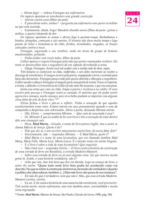 - Abram fogo! - ordena Finnegan aos enfermeiros.                                          A U L A
     Os rapazes apontam as winchesters sem grande convicção.
     - Atirem contra esses filhos da puta!
     - É para atirar neles, senhor? - pergunta um enfermeiro sem querer acreditar              24
no que está ouvindo.
     - Exatamente, idiota. Fogo! Mandem chumbo nesses filhos da puta- gritou o
médico, o queixo latejando de dor.
     Os rapazes apontam as armas e abrem fogo à queima-roupa. Barbadianos e
hindus, atingidos, começam a cair mortos. O tiroteio não dura muito tempo e logo
param de lutar e levantam-se do chão, feridos, arranhados, rasgados, os braços
colocados contra a nuca.
     Finnegan, segurando o seu revólver, anda em torno do grupo de homens
amedrontados, gritando.
     - Podia acabar com vocês todos, filhos da puta.
     Collier aparece e segura Finnegan pela mão que porta o ameaçador revólver. Ele
tenta se desvencilhar mas o engenheiro dá um safanão derrubando a arma.
     - Chega, Finnegan. Assim você vai acabar com a minha mão de obra, rapaz.
     Três homens se contorcem no chão, malferidos, e seis deles morreram ao receber a
descarga de winchesters. O sangue escorre pela poeira, empapando a terra e sumindo para
baixo dos dormentes. Finnegan passa a mão pelo queixo dolorido e olha para o engenheiro.
Collier sacode a cabeça e Finnegan vê naquele gesto uma ponta de ironia. Pouco se importa,
a ironia, o deboche e a irreverência de Collier já não mais lhe tocavam, o que era uma pena.
     Junta sua arma que caiu no chão, limpa a poeira e recoloca-a no coldre. O suor
escorre pelo pescoço e Finnegan sente-se cansado. O máximo que ele podia sentir
agora era o cansaço, muito cansaço, pois só os bobos podiam se importar com alguma
coisa além da arte de ficar vivo.” (*)
     Elvira fechou o livro e pôs-se a refletir. Tinha a sensação de que aqueles
acontecimentos eram reais. Estava imersa em seus pensamentos quando o som da
campainha a despertou com sobressalto. Abriu a porta, deixando Míriam entrar.
     - Olá, Elvira - cumprimentou Míriam. - Que cara de assustada é essa?
     - Oi, Míriam! É que eu acabei de ler esse livro e tive a sensação de estar dentro
dele sem conseguir sair.
     - Hum, Mad Maria... Gozado, o nome do livro parece inglês, mas o autor se
chama Márcio de Souza. Quem é ele?
     - Pelo que diz aí, é um escritor amazonense muito bom. Já ouviu falar dele?
     - Sinceramente, não - respondeu Míriam. - E Mad Maria, quem é?
     - Mad Maria é o nome de uma locomotiva, que era chamada também Mad
Mary, Mary Folle, María Loca, Maria Louca. É o mesmo nome em várias línguas.
     - E o livro é sobre a vida de uma locomotiva? Que esquisito.
     - Não é bem isso - respondeu Elvira.- O livro conta a história da construção
de uma estrada de ferro em Rondônia, a estrada Madeira-Mamoré.
     - Sobre essa estrada de ferro eu já ouvi alguma coisa. Sei que morreu muita
gente lá. Então, é uma história verdadeira, não é?
     - Acho que sim, mas tem hora que fico em dúvida. Logo no começo do livro, o
autor diz assim: “Quase tudo neste livro bem podia ter acontecido como vai
descrito. No que se refere à construção da ferrovia, há muito de verdadeiro. Quanto
à política das altas esferas, também. (...) Mas este livro não passa de um romance”.
     - Ele não diz que é verdadeiro, nem que não é. Mas, que essa estrada Madeira-
Mamoré existiu, existiu.
     - Eu sei. E ele conta a história de uma maneira tão envolvente, você precisa ler.
Tem muita morte, muito sofrimento, mas tem também amor, sensualidade e muita
coisa engraçada.
(*)
      Fonte: Mad Maria. Márcio de Souza. São Paulo, Círculo do Livro, 1990, pág. 344.
 
