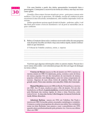 A U L A       Crie uma história a partir dos dados apresentados inventando fatos e
          personagens. Começamos a escrevê-la em forma de crônica, mas faça seu texto

30        como quiser.
                  Carmélia e Rosa sempre tiveram atração por carros - gosto pouco comum entre
          mulheres. E foi isso que as aproximou. No trabalho, ouviam até zombaria de quem
          encontrava as duas discutindo, animadamente, sobre modelos importados vistos em
          revistas.
                  Ambas aguardaram ansiosas aquele feriado de finados - poderiam, enfim, ir até
          São Paulo para visitar a Feira de Automóveis e ver de perto as maravilhas com as
          quais sonhavam.
          ............................................................................................................................................
          ............................................................................................................................................
          ...............................................................................................................................................
          ................................................................................................................................................
          .................................................................................................................................................

          2.     Releia a Cenatexto dessa aula e continue escrevendo sobre ela uma pequena
                 nota de jornal. Escolha um título e faça uma notícia rápida, dando continui-
                 dade ao que iniciamos:
                 O Tribunal do Trabalho condenou, ontem, a empresa
          .................................................................................................................................
          ....................................................................................................................................
          .................................................................................................................................
          ........................................................................................................................................
          ....................................................................................................................................
          .....................................................................................................................................

              Você tem aqui algumas informações sobre os autores citados. Procure ler e
          ouvir outras obras deles: você entenderá porque eles têm um lugar de destaque
          na nossa cultura.

                     Vinícius de Moraes nasceu no Rio de Janeiro em 1913 e morreu na
                 mesma cidade em 1980. Foi diplomata, poeta, cronista e autor de letras
                 de música popular. Foi um dos iniciadores do movimento de música
                 popular conhecido como bossa nova e autor de várias composições de
                 sucesso. Algumas de suas obras: Livro de sonetos; Para viver um
                 grande amor; Para uma menina com uma flor; Orfeu da Conceição.

                     Manuel Bandeira nasceu em 1886 em Recife, Pernambuco, e morreu
                 em 1968. Aos 10 anos, mudou-se para o Rio de Janeiro. Foi um dos
                 fundadores, no Brasil, da poesia moderna, caracterizada principalmente
                 pela libertação das normas rígidas de ritmo e rima. Escreveu, entre
                 outros livros: A cinza das horas; Libertinagem; Carnaval; Estrela da
                 tarde; Ritmo dissoluto.

                     Adoniram Barbosa nasceu em 1910, em Valinhos, São Paulo e
                 morreu em 1982. Foi tecelão, pintor, encanador, metalúrgico e vendedor.
                 Começou a cantar em programas de calouros nas rádios. Seu verdadeiro
                 nome era João Rubinato, mas passou a usar o pseudônimo em 1935,
                 quando atuou profissionalmente pela primeira vez. Gravou seu último
                 disco em 1980.
 
