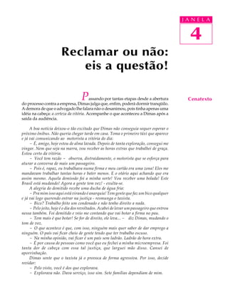 A A NA
                                                                                           J UL E   LA

                                                                                           31
                                                                                             4
                       Reclamar ou não:
                          eis a questão!

                                   P    assando por tantas etapas desde a abertura
do processo contra a empresa, Dimas julga que, enfim, poderá dormir tranqüilo.
                                                                                             Cenatexto
A demora de que o advogado lhe falara não o desanimou, pois tinha apenas uma
idéia na cabeça: a certeza da vitória. Acompanhe o que aconteceu a Dimas após a
saída da audiência.

     A boa notícia deixou-o tão excitado que Dimas não conseguia sequer esperar o
próximo ônibus. Não queria chegar tarde em casa. Toma o primeiro táxi que aparece
e já vai comunicando ao motorista a vitória do dia:
     - É, amigo, hoje estou de alma lavada. Depois de tanta exploração, consegui me
vingar. Nem que seja na marra, vou receber as horas extras que trabalhei de graça.
Estou certo da vitória.
     - Você tem razão - observa, distraidamente, o motorista que se esforça para
aturar a conversa de mais um passageiro.
     - Pois é, rapaz, eu trabalhava numa firma e meu cartão era uma zona! Eles me
mandavam trabalhar tantas horas e bater menos. E o otário aqui achando que era
assim mesmo. Aquela demissão foi a minha sorte! Vou receber uma bolada! Este
Brasil está mudando! Agora a gente tem vez! - exulta-se.
     A alegria do demitido recebe uma ducha de água fria:
     - Pra mim isso aqui está virando é anarquia! Tem gente que faz um bico qualquer
e já vai logo querendo entrar na justiça - resmunga o taxista.
     - Bico? Trabalho feito um condenado e não tenho direito a nada.
     - Pelo jeito, hoje é o dia dos revoltados. Acabei de levar um passageiro que entrou
nessa também. Foi demitido e veio me contando que vai botar a firma no pau.
     - Tem mais é que botar! Se for de direito, ele leva... - diz Dimas, mudando o
tom de voz.
     - O que acontece é que, com isso, ninguém mais quer saber de dar emprego a
ninguém. O país vai ficar cheio de gente tendo que ter trabalho escuso.
     - Na minha opinião, vai ficar é um país sem ladrão. Ladrão de hora extra.
     - É por causa de pessoas como você que eu fechei a minha microempresa. Foi
tanta dor de cabeça com essa tal justiça, que larguei mão disso. Cansei de
aporrinhação.
     Dimas sente que o taxista já o provoca de forma agressiva. Por isso, decide
revidar:
     - Pelo visto, você é dos que explorava.
     - Explorava não. Dava serviço, isso sim. Sete famílias dependiam de mim.
 