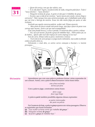 A U L A         - Quem dá serviço, tem que dar salário, oras.
                  - E eu não dava? Agora, um favorzinho de nada, ninguém pode fazer. Tudo é

  31         “meus direitos”, ”meus direitos”.
                  - Ninguém reclama de graça. A gente só não quer é trabalhar de graça.
                  - Escuta o que a vida já me ensinou: “quem nasceu pra cavalo, nunca chega a
             carroceiro”. Não é porque tem uma carteira assinada, que o trabalhador pode achar
             que vai tirar a barriga da miséria. Essas leis dão muita folga pra quem só sabe
             reclamar.
                  Sentindo que aquela conversa poderia acabar mal, Dimas anuncia:
                  - Meu ponto de descer ainda está muito longe, mas faça o favor de parar essa
             carroça aqui mesmo. Antes a pé que mal acompanhado!
                  Com uma freada brusca, o carro é parado. O motorista abre a porta e ordena:
                  - Vai, vai a pé mesmo. Já perdi a graça de trabalhar hoje... Pobre anda a pé, ou
             de ônibus... Quem sabe você não tropeça em outro emprego aí na rua?
                  Fora do carro, Dimas volta-se para o motorista e ironiza:
                  - Você está aí de carro porque se julga muito milionário, mas acaba recebendo
             ordens de pobre feito eu.
                  Felizmente, o sinal abre, os outros carros começam a buzinar e o taxista
             prossegue...




Dicionário       Aprendemos que com uma palavra podemos formar várias expressões de
             uso comum. Assim, com a palavra boca formamos várias frases feitas:
                                               com a boca na botija
                                                 da boca pra fora
                 Com a palavra jogo, construímos outras frases:
                                                   abrir o jogo
                                                 fazer jogo limpo
                 A palavra parte também possibilita algumas dessas expressões:
                                              as partes interessadas
                                               dar parte na polícia
                 Na Cenatexto de hoje, a palavra graça aparece em várias passagens. Observe
             as expressões que foram formadas:
             (a) “Vou receber as horas extras que trabalhei de graça.”
             (b) “Ninguém reclama de graça.”
             (c) “Já perdi a graça de trabalhar hoje.”
 