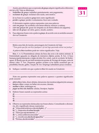 Assim, percebemos que a expressão de graça adquire significados diferentes                                                                          A U L A
em (a) e (b). Veja as diferenças:
l

l
    trabalhar de graça: trabalhar gratuitamente, sem pagamento;
    reclamar de graça: reclamar sem razão, sem motivo.                                                                                                  31
       Já na frase (c) a palavra graça tem outro significado:
l      perder a graça: perder o entusiasmo, ficar sem vontade.
       O dicionário registra outras expressões com essa palavra:
l      cair em graça: ser acolhido com benevolência; merecer a estima;
l      cair nas graças de: gozar da simpatia ou da benevolência de (alguém);
l      não ser de graça: ser sério, grave, sisudo, austero.
1.      Faça algumas frases com a palavra graça, de acordo com os sentidos assumi-
        dos na Cenatexto:
..................................................................................................................................................
................................................................................................................................................
.................................................................................................................................................
       Releia uma fala do taxista, personagem da Cenatexto de hoje:
       “Tem gente que faz um bico qualquer e já vai logo querendo entrar na justiça.”
       A palavra bico também pode ter vários significados. Veja:
    bico. S. m. 1. Proeminência córnea da boca das aves e de outros animais. 2.
Extremidade aguçada ou delgada de inúmeros objetos; ponta. 3. Fam. A boca
humana (particularmente o órgão da fala): Bico calado, nada de novidades! 4. Embri-
aguez. 5. Renda que de um lado termina em pontas. 6. No jogo de truque, carta de
menos valor. 7. Fam. Pequenos ganhos avulsos e/ou tarefa ocasional que os
possibilita; biscate, galho, viração. 8. Fam. Emprego subsidiário pouco rendoso.

2. Indique o sentido em que a palavra bico foi usada na Cenatexto:
...............................................................................................................................................
.....................................................................................................................................................
   Note em quantas expressões essa palavra aparece e quantos significados
pode assumir:
l      abrir o bico: falar, dizer; delatar, denunciar; dar mostras (alguém) de cansaço;
l      baixar o bico: comer ou beber em excesso, demais;
l      molhar o bico: embriagar-se;
l      pegar no bico da chaleira: adular, lisonjear, bajular.
3.     Elabore frases usando as expressões acima:
       a) .....................................................................................................................................
       b) ....................................................................................................................................
       c) .................................................................................................................................
       d) .....................................................................................................................................
4.     Observe as expressões destacadas nas frases abaixo. Consultando o dicioná-
       rio, dê o significado dessas expressões:
       a) “A boa notícia deixou-o tão excitado (...)” ............................................................
       b) “(...) hoje estou de alma lavada.” ........................................................................
       c) “Nem que seja na marra (...)” ............................................................................
       d) “(...) meu cartão era uma zona” ..............................................................................
       e) “(...) recebe uma ducha de água fria.” ................................................................
       f) “Por isso, decide revidar” .......................................................................................
 