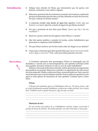 Entendimento
     A U L A    1.    Indique duas atitudes de Dimas que demonstrem que ele queria, sem
                      demora, comunicar a sua vitória a alguém.

     31         2.    Relacione a primeira fala do motorista às restantes da Cenatexto, explicando
                      por que ela demonstra que ele estava, de fato, distraído no início da conversa.
                      Por que a atitude do taxista mudou?

                3.    A expressão receber uma ducha de água fria significa receber algo que
                      diminui a excitação. Qual foi a ducha de água fria que Dimas recebeu?

                4.    Por que o motorista de táxi disse para Dimas “parece que hoje é dia dos
                      revoltados”?

                5.    Qual era o ponto central da divergência entre Dimas e o taxista?

                6.    Que fato parece justificar a posição do taxista, contra trabalhadores que
                      processam as empresas onde trabalham?

                7.    Por que Dimas resolveu sair do táxi muito antes de chegar ao seu destino?

                8.    O que é que o motorista quis dizer quando falou que“quem nasceu pra cavalo,
                      nunca chega a carroceiro”? Cite outro provérbio parecido com esse.



  Reescritura        A Cenatexto apresenta dois personagens, Dimas (o empregado que foi
                demitido) e o taxista (um ex-microempresário), com opiniões contrárias sobre
        




                uma questão: devemos reclamar ou não no caso de ações trabalhistas?
                     Embora a discussão tenha sido acalorada, ambos apresentavam argumentos
                para justificar sua posição. Reescreva a opinião e os argumentos de cada um em
                um texto separado. Mude a ordem das frases, acrescente palavras. Faça o que for
                necessário para que os textos tenham unidade. Evite as palavras agressivas, pois
                agora se trata apenas da reescritura de suas opiniões. Continue após o nosso
                início.

                      Dimas:
                       O Brasil está mudando: agora os trabalhadores têm vez. Fiz horas extras e não
                as recebi devidamente quando trabalhava; receberei por ordem judicial. Isso é muito
                bom! Trabalho muito e ganho tão pouco, algo tem que ser feito.
                ................................................................................................................................
                ....................................................................................................................................
                ................................................................................................................................
                ................................................................................................................................

                      Motorista de táxi:
                       Eu sou contra essa prática de os trabalhadores estarem sempre recorrendo à
                justiça em busca de direitos. Na minha opinião, isso não é bom para o nosso país.
                ................................................................................................................................
                ....................................................................................................................................
                ................................................................................................................................
                ................................................................................................................................
 