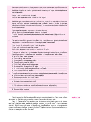 Vamos rever alguns conceitos gramaticais que aprendemos nas últimas aulas:                                                                   Aprofundando
                                                                                                                                                    A U L A
l      As idéias ligadas ao verbo, quando indicam tempo e lugar, são complemen-
       tos adverbiais:                                                                                                                              31
       chegar cedo (advérbio de tempo)
       comprar no supermercado (advérbio de lugar)

l      As idéias que complementam os verbos, funcionando como objeto direto ou
       objeto indireto, são os complementos verbais. Assim, temos os verbos
       transitivos diretos, transitivos indiretos e os transitivos diretos e indiretos,
       simultaneamente:
       Toma o primeiro táxi que aparece. (objeto direto)
       Não se pode confiar em ninguém. (objeto indireto)
       Cristina demonstra seu desapontamento com essa atitude.(objeto direto e
       indireto)

l      Os nomes também podem receber um complemento acompanhado de
       preposição, é o que chamamos de complemento nominal:
       O escritório do advogado estava cheio de gente.
       Dimas não tinha medo de discussão.
       A abertura do processo aconteceu no início do mês.
1.     Observe as palavras e expressões destacadas nas frases abaixo. Analise e
       classifique-as em complemento nominal e complemento adverbial:
       a) Vou receber uma bolada : ..............................................................................
       b) Estou certo da vitória : ...................................................................................
       c) Acabei de levar um passageiro : ......................................................................
       d) Essas leis dão muita folga : ......................................................................
       e) Eu fechei minha microempresa : .................................................................
       f) Sete famílias dependiam de mim : .................................................................
       g) Já vai comunicando ao motorista a vitória : ..............................................
       h) Não tenho direito a nada : ...............................................................................
2.      Complete as orações abaixo criando complementos nominais (aqueles que
        se ligam ao nome por meio de preposição):
        a) Dimas,agora, não tem mais medo
...........................................................................................................................................
        b) O motorista era desfavorável
..............................................................................................................................................
        c) Na minha opinião, os trabalhadores não estão adaptados
.................................................................................................................................................
        d) Dimas tinha certeza
................................................... ..........................................................................................


    Os personagens da Cenatexto, Dimas e o taxista, discutem. Para um é válido                                                                      Reflexão
reclamar os direitos; para o outro essa reclamação não procede.
    E você? O que acha? As pessoas que reclamam seus direitos agem de forma
correta? Ajuizar ação na justiça virou mesmo “meio de vida”, como pensa o
taxista? Você concorda que o Brasil está mudando e que as pessoas estão
aprendendo a reivindicar os seus direitos? Você acha que alguns trabalhadores
abusam na exigência dos direitos?
 