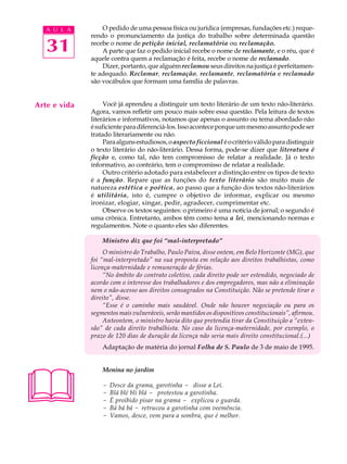 A U L A        O pedido de uma pessoa física ou jurídica (empresas, fundações etc.) reque-
              rendo o pronunciamento da justiça do trabalho sobre determinada questão

   31         recebe o nome de petição inicial, reclamatória ou reclamação.
                  A parte que faz o pedido inicial recebe o nome de reclamante, e o réu, que é
              aquele contra quem a reclamação é feita, recebe o nome de reclamado.
                  Dizer, portanto, que alguém reclamou seus direitos na justiça é perfeitamen-
              te adequado. Reclamar, reclamação, reclamante, reclamatória e reclamado
              são vocábulos que formam uma família de palavras.


Arte e vida        Você já aprendeu a distinguir um texto literário de um texto não-literário.
              Agora, vamos refletir um pouco mais sobre essa questão. Pela leitura de textos
              literários e informativos, notamos que apenas o assunto ou tema abordado não
              é suficiente para diferenciá-los. Isso acontece porque um mesmo assunto pode ser
              tratado literariamente ou não.
                   Para alguns estudiosos, o aspecto ficcional é o critério válido para distinguir
              o texto literário do não-literário. Dessa forma, pode-se dizer que literatura é
              ficção e, como tal, não tem compromisso de relatar a realidade. Já o texto
              informativo, ao contrário, tem o compromisso de relatar a realidade.
                   Outro critério adotado para estabelecer a distinção entre os tipos de texto
              é a função. Repare que as funções do texto literário são muito mais de
              natureza estética e poética, ao passo que a função dos textos não-literários
              é utilitária, isto é, cumpre o objetivo de informar, explicar ou mesmo
              ironizar, elogiar, xingar, pedir, agradecer, cumprimentar etc.
                   Observe os textos seguintes: o primeiro é uma notícia de jornal; o segundo é
              uma crônica. Entretanto, ambos têm como tema a lei, mencionando normas e
              regulamentos. Note o quanto eles são diferentes.

                  Ministro diz que foi “mal-interpretado”
                   O ministro do Trabalho, Paulo Paiva, disse ontem, em Belo Horizonte (MG), que
              foi “mal-interpretado” na sua proposta em relação aos direitos trabalhistas, como
              licença-maternidade e remuneração de férias.
                   “No âmbito do contrato coletivo, cada direito pode ser estendido, negociado de
              acordo com o interesse dos trabalhadores e dos empregadores, mas não a eliminação
              nem o não-acesso aos direitos consagrados na Constituição. Não se pretende tirar o
              direito”, disse.
                   “Esse é o caminho mais saudável. Onde não houver negociação ou para os
              segmentos mais vulneráveis, serão mantidos os dispositivos constitucionais”, afirmou.
                   Anteontem, o ministro havia dito que pretendia tirar da Constituição a “exten-
              são” de cada direito trabalhista. No caso da licença-maternidade, por exemplo, o
              prazo de 120 dias de duração da licença não seria mais direito constitucional.(...)
                  Adaptação de matéria do jornal Folha de S. Paulo de 3 de maio de 1995.





                  Menina no jardim

                  -   Desce da grama, garotinha - disse a Lei.
                  -   Blá blé bli blá - protestou a garotinha.
                  -   É proibido pisar na grama - explicou o guarda.
                  -   Bá bá bá - retrucou a garotinha com veemência.
                  -   Vamos, desce, vem para a sombra, que é melhor.
 