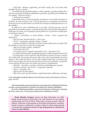 - Buh, buh – afirmou a garotinha, com toda a razão, pois o sol estava mais            A U L A
agradável do que a sombra.
    A insubmissão da garotinha atingiu o clímax quando o guarda estendeu-lhe a
mão com a intenção de ajudá-la a abandonar o gramado. A gentileza foi revidada com        31
um safanão. “Dura lex sed lex.”
    - Onde está sua mamãe?




                                                                                          
    A garotinha virou as costas ao guarda, com desprezo. A essa altura levantou-se
do banco, de onde assistia à cena, o pai da garota, que a reconduziu sob chorosos
protestos à terra seca dos homens, ao mundo sem relva que o estado faculta ao ir e vir
dos cidadãos.
    A própria Lei, meio encabulada com o seu rigor, tudo fez pra que o pai da
garotinha se persuadisse de que, se não há mal para que uma brasileira tão pequeni-




                                                                                          
ninha pise na grama, isso de qualquer forma poderia ser um péssimo exemplo para
os brasileiros maiores.
    - Aberto o precedente, os outros fariam o mesmo – disse o guarda com
imponência.
    - Que fizessem, deveriam fazê-lo – disse o pai.
    - Como? – perguntou o guarda confuso e vexado.
    - A grama só podia ter sido feita, por Deus ou pelo estado, para ser pisada. Não




                                                                                          
há sentido em uma relva na qual não se pode pisar.
    - Mas isso estraga a grama, cavalheiro!
    - E daí? Que tem isso?
    - Se a grama morrer, ninguém mais pode ser ela – raciocinou a Lei.
    - E o senhor deixa de matar a sua galinha só porque o senhor não pode mais ver ela?
    - É evidente que a relva só pode ter sido feita para ser pisada. Se morre, é porque




                                                                                          
não cuidam dela. Ou porque não presta. Que morra. Que seja plantado em nossos
parques o bom capim do trópico. Ou que não se plante nada. Que se aumente pelo
menos o pouco espaço dos nossos poucos jardins. O que é preciso plantar, seu guarda,
é uma semente de bom-senso nos sujeitos que fazem os regulamentos.
    - Buh bah – concordou a menina, correndo em disparada para a grama.
    - O senhor entende o que ela diz? – perguntou o guarda.




                                                                                          
    - Claro – respondeu o pai.
    - Que foi que ela disse agora?
    - Não a leve a mal, mas ela mandou o regulamento para o diabo que o carregue.

Fonte: Antologia escolar de crônicas. Paulo Mendes Campos. Rio de Janeiro, Ediouro,
págs. 214-216.


     No texto jornalístico que reproduzimos, a mensagem tem a utilidade de informar
ao leitor o posicionamento do ministro em relação aos direitos trabalhistas.
     Já no texto Menina no jardim, o que menos importa é a informação. A função
do texto, nesse caso, é dar prazer, proporcionar satisfação ao leitor.


        Paulo Mendes Campos nasceu em Belo Horizonte em 1922.
    Desde muito jovem já participava da vida literária de sua cidade,
    colaborando na Folha de Minas. Mais tarde, mudou-se para o Rio de
    Janeiro, onde deu continuidade às atividades jornalísticas, paralela-
    mente à poesia e, sobretudo, à crônica. Entre as obras desse grande
    cronista estão: A palavra escrita; O cego de Ipanema; O colunista do
    morro; O anjo bêbado.
 