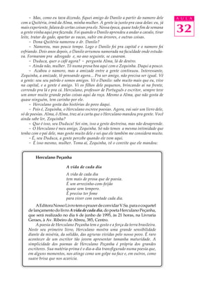 - Mas, como eu tava dizendo, fiquei amigo do Danilo a partir do namoro dele          A U L A
com a Quitéria, irmã da Alma, minha mulher. A gente ia junto pra casa delas: eu, já
mais experiente, falava de certas coisas pra ele. Nessa época, quase todo fim de semana
a gente vinha aqui pra fazenda. Foi quando o Danilo aprendeu a andar a cavalo, tirar      32
leite, tratar do gado, apartar as vacas, subir em árvores, e outras coisas.
     - Dona Quitéria namorou o dr. Danilo?
     - Namorou, mas pouco tempo. Logo o Danilo foi pra capital e o namoro foi
esfriando. Dois anos depois, o Danilo arrumou namorada na faculdade onde estuda-
va. Formaram pra advogado e, no ano seguinte, se casaram.
     - Duduca, quer o café agora? - pergunta Alma, lá de dentro.
     - Ainda não, mulher. Tô numa prosa boa aqui com o Zequinha. Daqui a pouco.
     - Acabou o namoro, mas a amizade entre a gente continuou. Interessante,
Zequinha, a amizade, tô pensando agora... Pra ser amigo, não precisa ser igual. Vê
a gente: sou seu patrão e somos amigos. Vê o Danilo: sabe muito mais que eu, vive
na capital, e a gente é amigo. Vi os filhos dele pequenos, brincando aí na frente,
correndo pra lá e pra cá. Herculano, professor de Português e escritor, sempre teve
um amor muito grande pelas coisas aqui da roça. Mesmo a Alma, que não gosta de
quase ninguém, tem carinho por ele.
     - Herculano gosta das histórias do povo daqui.
     - Pois é, Zequinha, o Herculano escreve poesias. Agora, vai sair um livro dele,
só de poesias. Alma, ô Alma, traz aí a carta que o Herculano mandou pra gente. Você
ainda sabe ler, Zequinha?
     - Que é isso, seu Duduca! Sei sim, isso a gente destreina, mas não desaprende.
     - O Herculano é meu amigo, Zequinha. Só não temos a mesma intimidade que
tenho com o pai dele, mas gosto muito dele e sei que ele também me considera muito.
     - É, seu Duduca, a gente percebe quando ele vem aqui.
     - É isso mesmo, mulher. Toma aí, Zequinha, vê o convite que ele mandou:


         Herculano Peçanha

                           A vida de cada dia
                           A vida de cada dia
                           tem mais de prosa que de poesia.
                           É um arrozinho-com-feijão
                           quase sem tempero.
                           É preciso ter fome
                           para viver com vontade cada dia.
         A Editora Nosso Livro tem o prazer de convidar V.Sa. para o coquetel
    de lançamento do livro A vida de cada dia, do poeta Herculano Peçanha,
    que será realizado no dia 6 de junho de 1995, às 21 horas, na Livraria
    Geraes, à Av. Ribeiro de Abreu, 385, Centro.
         A poesia de Herculano Peçanha tem o gosto e a força da terra brasileira.
    Neste seu primeiro livro, Herculano mostra uma grande sensibilidade
    diante da miséria, da solidão, das agruras vividas pelo nosso povo. É raro
    acontecer de um escritor tão jovem apresentar tamanha maturidade. A
    simplicidade dos poemas de Herculano Peçanha é própria dos grandes
    escritores. Sua matéria-prima é o dia-a-dia transfigurado numa poesia que,
    em alguns momentos, nos atinge como um golpe na face e, em outros, como
    suave brisa que nos acaricia.
 