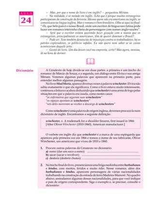 A U L A        - Mas, por que o nome do livro é em inglês? - perguntou Míriam.
                 - Na realidade, é só metade em inglês. Acho que é porque muitos estrangeiros

  24         participaram da construção da ferrovia. Mesmo quem não era americano ou inglês, se
             comunicava na língua inglesa. Mas o romance é bem brasileiro. Olha só aqui no final:
             “Ah, que belo país é o nosso Brasil, onde um escritor de língua neo-latina pode
             fazer um romance inteirinho cheio de personagens com nomes anglo-saxões”.
                 - Será que o escritor estava querendo fazer gozação com a mania que os
             estrangeiros, principalmente os americanos, têm de querer dominar o Brasil?
                 - Pode ser. Tem também denúncias de injustiças contra os trabalhadores, há os
             patrões exploradores, os políticos safados. Eu não quero nem saber se as coisas
             aconteceram daquele jeito.
                 - Gostei do livro. Um dia desses você me empresta, certo? Mas agora, menina,
             tá na hora de dormir.


                                                                 &
Dicionário       A Cenatexto de hoje divide-se em duas partes: a primeira é um trecho do
             romance de Márcio de Souza, e a segunda, um diálogo entre Elvira e sua amiga
             Míriam. Veremos algumas palavras que aparecem na primeira parte, para
             entender melhor algumas passagens.
                 No livro Mad Maria, aparece diversas vezes a palavra winchester. Elvira não
             sabia exatamente o que ela significava. Como o livro estava muito interessante,
             continuou a leitura e acabou deduzindo que winchester é uma arma de fogo pelas
             situações em que a palavra era usada, como nestes casos:
                 “os enfermeiros que seguram suas winchesters”
                 “os rapazes apontam as winchesters”
                 “seis deles morreram ao receber a descarga de winchesters”

                 Como winchester é uma palavra de origem inglesa, devemos procurá-la num
             dicionário de inglês. Encontramos a seguinte definição:

                  winchester. n. A trademark for a shoulder firearm, first issued in 1866
                  [After Oliver Winchester (1810-1860), American manufacturer.]


                 O verbete em inglês diz que winchester é a marca de uma espingarda que
             apareceu pela primeira vez em 1866 e tomou o nome de seu fabricante, Oliver
             Winchester, um americano que viveu de 1810 a 1860.

             1.   Procure outras palavras da Cenatexto no dicionário:
                  a) esmo (dar um soco a esmo): ........................................................................
                  b) sacar (sacar o revólver): ..................................................................................
                  c) desferir (desferir chutes): ..................................................................................

             2.   No trecho final do livro, presenciamos uma briga medonha entre barbadianos
                  e hindus, com mortos, feridos e muito ódio. Nesse romance, além dos
                  barbadianos e hindus, aparecem personagens de várias nacionalidades
                  trabalhando na construção da estrada de ferro Madeira-Mamoré. No quadro
                  abaixo, assinalamos algumas dessas nacionalidades, para que você indique
                  o país de origem correspondente. Siga o exemplo e, se precisar, consulte o
                  dicionário:
 