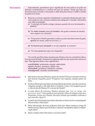 Dicionário
    A U L A        Naturalmente, percebemos que o significado de uma palavra só pode ser
               definido considerando-se o contexto em que ela aparece. Ainda que haja um

     32        dicionário para consulta, é necessário ir além dele para buscar o melhor sentido
               da palavra no texto.

               1.     Reescreva as frases seguintes substituindo a expressão destacada pelo sinô-
                      nimo (palavra com o mesmo sentido) mais adequado. Consulte o dicionário
                      caso haja necessidade:
                      a) “A amizade de Danilo comigo começou quando ele tava terminando o
                           ginásio.”
               ...........................................................................................................................................
                      b) “Eu tinha tomado umas três bombas, não gostava mesmo de estudar,
                           meu negócio era a fazenda.”
               ...........................................................................................................................................
                      c) “Foi quando o Danilo aprendeu a andar a cavalo, tirar leite, tratar do gado,
                           apartar as vacas, subir em árvores (...)”
               ...........................................................................................................................................
                      d) “Formaram pra advogado e, no ano seguinte, se casaram.”
               ...........................................................................................................................................
                      e) “Tô numa prosa boa aqui com Zequinha.”
               ...........................................................................................................................................

                    No convite que Herculano mandou para Duduca, há um comentário sobre o
               livro que será lançado. Ali aparecem algumas palavras que quase não usamos na
               fala. Veja algumas delas e seus significados:
                      sensibilidade: sentimento, emoção, afetividade;
                      agrura: dissabor, amargura, aflição, dor;
                      maturidade: prudência, sabedoria, cuidado;
                      transfigurado: mudado, transformado.


Entendimento   1.     Que motivos levaram Duduca a parar de estudar? Foram os mesmos motivos
                      que fizeram Zequinha parar? Comprove sua resposta, citando partes do
                      texto.
               2.     Duduca afirma que o pai falava da importância do estudo, mas não convencia
                      ninguém, porque a vida dele dizia o contrário. Como você imagina que era
                      a vida do pai de Duduca? E a do pai do Danilo?
               3.     A certa altura da conversa, Duduca afirmou que “pra ser amigo, não
                      precisa ser igual.” Para justificar essa posição, falou da relação entre ele e
                      Zequinha, e entre ele e Danilo. Há outra relação que também confirma o
                      que está dito. Qual é?
               4.     A partir das informações que estão colocadas no texto, escreva um parágrafo
                      descrevendo o Herculano.
               5.     Pelas informações do texto, podemos dizer que Alma continuou amiga de
                      Danilo mesmo depois que ele desfez o namoro com Quitéria. Qual a compro-
                      vação disso?
               6.     Qual a relação entre Herculano e sua terra natal?
 