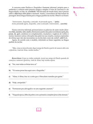 A conversa entre Duduca e Zequinha é bastante informal, própria para o                                                                    Reescritura
                                                                                                                                               A U L A
ambiente e a relação entre pessoas amigas e simples. O tom da conversa é o da
língua falada, ou seja, da oralidade. Não há nada de errado nisso, mas é preciso
                                                                                                                                              32




                                                                                                                                              
saber a diferença entre falar e escrever. Assim, a reescritura de hoje tratará da
passagem dessa língua falada para a língua padrão da escrita. Observe as frases:


       “Interessante, Zequinha, a amizade, tô pensando agora...” (fala)
       Estou pensando agora, Zequinha, como a amizade é interessante... (escrita)


    Numa conversa informal, pronunciamos as palavras de outro modo (dize-
mos bão, muinto, inté, mulé), eliminamos partes das palavras (falamos prá, pro,
prum, tá, qué), omitimos os complementos, mudamos a regência de verbos e
nomes, fazemos outras colocações das palavras nas orações, usamos expressões
de reforço que não são necessárias na escrita (tais como né, certo?, sabe?) etc.
    Agora, de acordo com o modelo, reformule as frases seguintes na língua
padrão da escrita:


   “Mas, como eu tava dizendo, fiquei amigo do Danilo a partir do namoro dele com
a Quitéria, irmã da Alma, minha mulher.”



   Reescritura: Como eu vinha contando, tornei-me amigo do Danilo quando ele
começou a namorar Quitéria, irmã de Alma, hoje minha esposa.

a) “Foi, mas todas as férias tava aí.”
...........................................................................................................................................

b) “Tô numa prosa boa aqui com o Zequinha.”
...........................................................................................................................................

c) “Alma, ô Alma, traz aí a carta que o Herculano mandou pra gente.”
...........................................................................................................................................

d) “Hoje, arrependo.”
...........................................................................................................................................

e) “Formaram pra advogado e no ano seguinte casaram.”
...........................................................................................................................................

f) “Naquela época, filho de pobre com o primário completo já tava bão demais.”
...........................................................................................................................................




                                                              
 