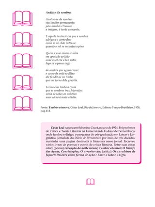 A U L A       Análise da sombra


32            Analise-se da sombra
              seu caráter permanente:
              pela manhã retraindo
              a imagem, à tarde crescente.





              E aquele instante em que a sombra
              adelgaça o corpo fino
              como se no chão entrasse
              quando o sol se encontra a pino





              Quem a esse instante mira
              em oposição ao lado
              onde o sol era a luz antes
              logo vê o passo vago

              da sombra que agora cresce
              o corpo de onde se filtra





              até fundir-se no limbo
              que em torno dela gravita.

              Forma esse limbo a coroa
              que as sombras traz federadas:
              soma de todas as sombras





              num só nó à noite atadas.


          Fonte: Tambor cósmico. César Leal. Rio de Janeiro, Editora Tempo Brasileiro, 1978,
          pág.112.




                  César Leal nasceu em Saboeiro, Ceará, no ano de 1924. Foi professor
              de Crítica e Teoria Literária na Universidade Federal de Pernambuco,
              onde fundou e dirigiu o programa de pós-graduação em Letras e Lin-
              güística. Jornalista do Diário de Pernambuco por mais de três décadas,
              mantinha uma página destinada à literatura nesse jornal. Escreveu
              vários livros de poemas e outros de crítica literária. Entre suas obras
              estão: (poesia) Invenção da noite menor; Tambor cósmico; O triunfo
              das águas; Constelações; O arranha-céu; (crítica) Os cavaleiros de
              Júpiter; Palavra como forma de ação e Entre o leão e o tigre.




                                               
 