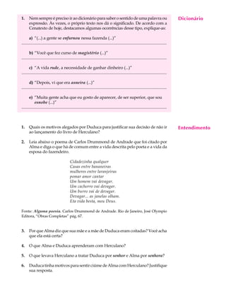 1.     Nem sempre é preciso ir ao dicionário para saber o sentido de uma palavra ou                                                           Dicionário
                                                                                                                                               A U L A
       expressão. Às vezes, o próprio texto nos dá o significado. De acordo com a
       Cenatexto de hoje, destacamos algumas ocorrências desse tipo, explique-as:
                                                                                                                                              33
       a) “(...) a gente se enfurnou nessa fazenda (...)”
...........................................................................................................................................

       b) “Você que fez curso de magistério (...)”
...........................................................................................................................................

       c) “A vida rude, a necessidade de ganhar dinheiro (...)”
...........................................................................................................................................

       d) “Depois, vi que era asneira (...)”
...........................................................................................................................................

       e) “Muita gente acha que eu gosto de aparecer, de ser superior, que sou
            esnobe (...)”
...........................................................................................................................................



1.     Quais os motivos alegados por Duduca para justificar sua decisão de não ir                                                             Entendimento
       ao lançamento do livro de Herculano?

2.     Leia abaixo o poema de Carlos Drummond de Andrade que foi citado por
       Alma e diga o que há de comum entre a vida descrita pelo poeta e a vida da
       esposa do fazendeiro.

                                              Cidadezinha qualquer
                                              Casas entre bananeiras
                                              mulheres entre laranjeiras
                                              pomar amor cantar
                                              Um homem vai devagar.
                                              Um cachorro vai devagar.
                                              Um burro vai de devagar.
                                              Devagar... as janelas olham.
                                              Eta vida besta, meu Deus.

Fonte: Alguma poesia. Carlos Drummond de Andrade. Rio de Janeiro, José Olympio
Editora, “Obras Completas” pág. 67.


3.     Por que Alma diz que sua mãe e a mãe de Duduca eram coitadas? Você acha
       que ela está certa?

4.     O que Alma e Duduca aprenderam com Herculano?

5.     O que levava Herculano a tratar Duduca por senhor e Alma por senhora?

6.     Duduca tinha motivos para sentir ciúme de Alma com Herculano? Justifique
       sua resposta.
 
