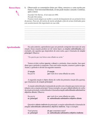 Reescritura
     A U L A    1.    Observando os comentários feitos por Alma, reescreva a carta escrita por
                      Duduca. Você tem total liberdade, só não pode mudar o assunto. Continue,

     33
        
                      após o início:
                     Fazenda Três Barras, 15 de maio de 1995.
                     Prezado Herculano,
                     Ficamos muito alegres ao receber o convite do lançamento de seu primeiro livro
                de poesias. Para nós, foi motivo de muita satisfação o fato de sermos lembrados para
                esse acontecimento tão importante em sua vida.
                .................................................................................................................................
                .................................................................................................................................
                .................................................................................................................................
                .................................................................................................................................
                .................................................................................................................................
                .................................................................................................................................
                .................................................................................................................................




Aprofundando        Na aula anterior, aprendemos que um período composto tem mais de uma
                oração. Essas orações podem ser de vários tipos: as orações subordinadas, por
                exemplo, são aquelas que dependem de uma outra, que é chamada de oração
                principal. Observe:

                      “Eu queria que você desse uma olhada na carta.”


                    Temos aí dois verbos (queria e desse) e, portanto, duas orações. Isso quer
                dizer que o período é composto. Para unir essas orações, usamos a palavra que.
                Assim, o período é divido da seguinte maneira:

                      1ª oração
                       ª                                        2ª oração
                                                                 ª
                      Eu queria                                 que você desse uma olhada na carta.


                    A segunda oração é objeto direto do verbo da primeira oração (Eu queria),
                que chamamos de oração principal.

                    A oração subordinada é nomeada de acordo com a função que exerce em sua
                relação com a oração principal. Nesse exemplo, em que é objeto direto do verbo
                da oração principal, a subordinada é chamada oração subordinada substantiva
                objetiva direta. Observe:

                      Eu queria                                 que você desse uma olhada na carta.
                      or. principal                             or. subordinada substantiva objetiva direta


                    Quando é objeto indireto da principal, a oração subordinada é chamada de
                oração subordinada substantiva objetiva indireta. Veja o exemplo:

                      Você precisa                              de que comentem mais?
                      or. principal                             or. subordinada substantiva objetiva indireta
 