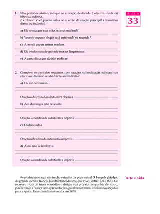 1.     Nos períodos abaixo, indique se a oração destacada é objetiva direta ou                                                                A U L A
       objetiva indireta.
       (Lembrete: Você precisa saber se o verbo da oração principal é transitivo
       direto ou indireto.)                                                                                                                   33
       a) Ela sentia que sua vida estava mudando.
...........................................................................................................................................
       b) Você se esquece de que está enfurnado na fazenda?
...........................................................................................................................................
       c) Aprendi que as coisas mudam.
...........................................................................................................................................
       d) Ele o informou de que não iria ao lançamento.
...........................................................................................................................................
       e) A carta dizia que ele não podia ir.
...........................................................................................................................................


2.     Complete os períodos seguintes com orações subordinadas substantivas
       objetivas, dizendo se são diretas ou indiretas:

       a) Ele me comunicou
...........................................................................................................................................
...........................................................................................................................................

       Oração subordinada substantiva objetiva .............................................................

       b) Aos domingos não necessito
...........................................................................................................................................
...........................................................................................................................................

       Oração subordinada substantiva objetiva ..........................................................

       c) Duduca sabia
...........................................................................................................................................
...........................................................................................................................................

       Oração subordinada substantiva objetiva ...............................................................

       d) Alma não se lembrava
...........................................................................................................................................
...........................................................................................................................................

       Oração subordinada substantiva objetiva ..........................................................




    Reproduzimos aqui um trecho extraído da peça teatral O burguês fidalgo,                                                                   Arte e vida
do grande escritor francês Jean Baptiste Molière, que viveu entre 1622 e 1673. Ele
escreveu mais de trinta comédias e dirigiu sua própria companhia de teatro,
percorrendo a França com apresentações, geralmente muito irônicas e avançadas
para a época. Essa comédia foi escrita em 1670.
 