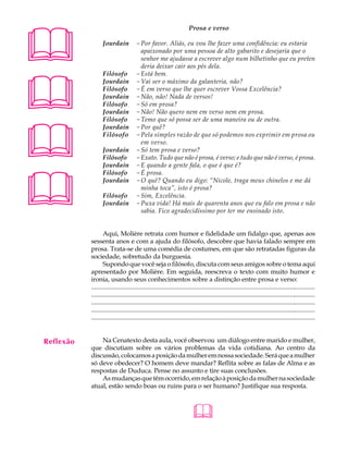 A U L A                                                                 Prosa e verso


33                Jourdain            - Por favor. Aliás, eu vou lhe fazer uma confidência: eu estaria
                                        apaixonado por uma pessoa de alto gabarito e desejaria que o
                                        senhor me ajudasse a escrever algo num bilhetinho que eu preten
                                        deria deixar cair aos pés dela.





                  Filósofo            - Está bem.
                  Jourdain            - Vai ser o máximo da galanteria, não?
                  Filósofo            - É em verso que lhe quer escrever Vossa Excelência?
                  Jourdain            - Não, não! Nada de versos!
                  Filósofo            - Só em prosa?
                  Jourdain            - Não! Não quero nem em verso nem em prosa.
                  Filósofo            - Temo que só possa ser de uma maneira ou de outra.





                  Jourdain            - Por quê?
                  Filósofo            - Pela simples razão de que só podemos nos exprimir em prosa ou
                                        em verso.
                  Jourdain            - Só tem prosa e verso?
                  Filósofo            - Exato. Tudo que não é prosa, é verso; e tudo que não é verso, é prosa.
                  Jourdain            - E quando a gente fala, o que é que é?





                  Filósofo            - É prosa.
                  Jourdain            - O quê? Quando eu digo: “Nicole, traga meus chinelos e me dá
                                        minha toca”, isto é prosa?
                  Filósofo            - Sim, Excelência.
                  Jourdain            - Puxa vida! Há mais de quarenta anos que eu falo em prosa e não
                                        sabia. Fico agradecidíssimo por ter me ensinado isto.


                  Aqui, Molière retrata com humor e fidelidade um fidalgo que, apenas aos
           sessenta anos e com a ajuda do filósofo, descobre que havia falado sempre em
           prosa. Trata-se de uma comédia de costumes, em que são retratadas figuras da
           sociedade, sobretudo da burguesia.
                  Supondo que você seja o filósofo, discuta com seus amigos sobre o tema aqui
           apresentado por Molière. Em seguida, reescreva o texto com muito humor e
           ironia, usando seus conhecimentos sobre a distinção entre prosa e verso:
           ............................................................................................................................................
           ............................................................................................................................................
           ............................................................................................................................................
           ............................................................................................................................................
           ............................................................................................................................................


Reflexão       Na Cenatexto desta aula, você observou um diálogo entre marido e mulher,
           que discutiam sobre os vários problemas da vida cotidiana. Ao centro da
           discussão, colocamos a posição da mulher em nossa sociedade. Será que a mulher
           só deve obedecer? O homem deve mandar? Reflita sobre as falas de Alma e as
           respostas de Duduca. Pense no assunto e tire suas conclusões.
               As mudanças que têm ocorrido, em relação à posição da mulher na sociedade
           atual, estão sendo boas ou ruins para o ser humano? Justifique sua resposta.



                                                                          
 