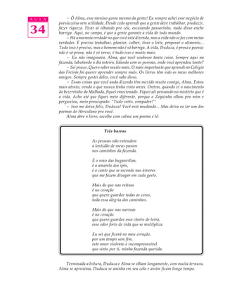 A U L A       - Ô Alma, esse menino gosta mesmo da gente! Eu sempre achei esse negócio de
          poesia coisa sem utilidade. Desde cedo aprendi que a gente deve trabalhar, produzir,

34        fazer riqueza. Ficar aí olhando pro céu, escutando passarinho, nada disso enche
          barriga. Aqui, no campo, é que a gente garante a vida de todo mundo.
              - Há uma meia verdade no que você está dizendo, mas a vida não se faz com meias
          verdades. É preciso trabalhar, plantar, colher, tirar o leite, preparar o alimento...
          Tudo isso é preciso, mas o homem não é só barriga. A vida, Duduca, é prosa e poesia;
          não é só prosa, não é só verso, é tudo isso e muito mais.
              - Eu não imaginava, Alma, que você soubesse tanta coisa. Sempre aqui na
          fazenda, labutando o dia inteiro, lidando com as pessoas, onde você aprendeu tanto?
              - Sei pouco. Quero saber muito mais. O mais importante que aprendi no Colégio
          das Freiras foi querer aprender sempre mais. Os livros têm sido os meus melhores
          amigos. Sempre gostei deles, você sabe disso.
              - Essas coisas que você anda dizendo têm mexido muito comigo, Alma. Estou
          mais atento, vendo o que nunca tinha visto antes. Ontem, quando vi o nascimento
          do bezerrinho da Malhada, fiquei emocionado. Fiquei ali pensando no mistério que é
          a vida. Acho até que fiquei meio diferente, porque o Zequinha olhou pra mim e
          perguntou, meio preocupado: “Tudo certo, compadre?”
              - Isso me deixa feliz, Duduca! Você está mudando... Mas deixa eu ler um dos
          poemas do Herculano pra você.
              Alma abre o livro, escolhe com calma um poema e lê:


                                    Três barras

                             As pessoas não entendem
                             a lentidão de meus passos
                             nos caminhos da fazenda.

                             É o roxo das buganvílias,
                             é o amarelo dos ipês,
                             é o canto que se esconde nas árvores
                             que me fazem divagar em cada gesto.

                             Mais do que nas retinas
                             é no coração
                             que quero guardar todas as cores,
                             toda essa alegria dos caminhos.

                             Mais do que nas narinas
                             é no coração
                             que quero guardar esse cheiro de terra,
                             esse odor forte de vida que se multiplica.

                             Eu sei que ficará no meu coração,
                             por um tempo sem fim,
                             este amor violento e incompreensível
                             que sinto por ti, minha fazenda querida.


             Terminada a leitura, Duduca e Alma se olham longamente, com muita ternura.
          Alma se aproxima, Duduca se aninha em seu colo e assim ficam longo tempo.
 