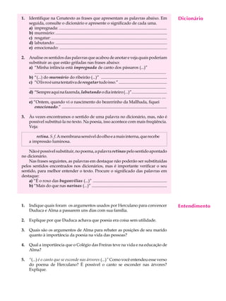 1.   Identifique na Cenatexto as frases que apresentam as palavras abaixo. Em                                                               Dicionário
                                                                                                                                             A U L A
     seguida, consulte o dicionário e apresente o significado de cada uma.
     a) impregnada: .......................................................................................................
     b) murmúrio: ...........................................................................................................               34
     c) resgatar: ...............................................................................................................
     d) labutando: ...........................................................................................................
     e) emocionado: .......................................................................................................

2.   Analise os sentidos das palavras que acabou de anotar e veja quais poderiam
     substituir as que estão grifadas nas frases abaixo:
     a) “Minha infância está impregnada de canto dos pássaros (...)”
          ..............................................................................................................................
     b) “(...) do murmúrio do ribeirão (...)” ...............................................................
     c) “O livro é uma tentativa de resgatar tudo isso.” ...............................................
     ...................................................................................................................................
     d) “Sempre aqui na fazenda, labutando o dia inteiro (...)”..................................
     ............................................................................................................................... ....
     e) “Ontem, quando vi o nascimento do bezerrinho da Mallhada, fiquei
          emocionado.” .......................................................................................................

3.   Às vezes encontramos o sentido de uma palavra no dicionário, mas, não é
     possível substituí-la no texto. Na poesia, isso acontece com mais freqüência.
     Veja:

         retina. S. f. A membrana sensível do olho e a mais interna, que recebe
     a impressão luminosa.

    Não é possível substituir, no poema, a palavra retinas pelo sentido apontado
no dicionário.
    Nas frases seguintes, as palavras em destaque não poderão ser substituídas
pelos sentidos encontrados nos dicionários, mas é importante verificar o seu
sentido, para melhor entender o texto. Procure o significado das palavras em
destaque:
    a) “É o roxo das buganvílias (...)” .......................................................................
    b) “Mais do que nas narinas (...)” ........................................................................



1.   Indique quais foram os argumentos usados por Herculano para convencer                                                                  Entendimento
     Duduca e Alma a passarem uns dias com sua família.

2.   Explique por que Duduca achava que poesia era coisa sem utilidade.

3.   Quais são os argumentos de Alma para rebater as posições de seu marido
     quanto à importância da poesia na vida das pessoas?

4.   Qual a importância que o Colégio das Freiras teve na vida e na educação de
     Alma?

5.   “(...) é o canto que se esconde nas árvores (...)” Como você entendeu esse verso
     do poema de Herculano? É possível o canto se esconder nas árvores?
     Explique.
 