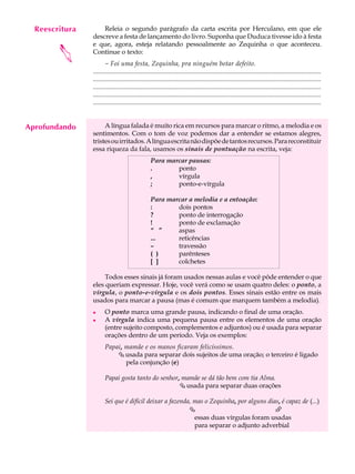Reescritura
     A U L A        Releia o segundo parágrafo da carta escrita por Herculano, em que ele
                descreve a festa de lançamento do livro. Suponha que Duduca tivesse ido à festa

     34         e que, agora, esteja relatando pessoalmente ao Zequinha o que aconteceu.


        
                Continue o texto:
                       - Foi uma festa, Zequinha, pra ninguém botar defeito.
                ...........................................................................................................................................
                ...........................................................................................................................................
                ...........................................................................................................................................
                ...........................................................................................................................................
                ...........................................................................................................................................


Aprofundando         A língua falada é muito rica em recursos para marcar o ritmo, a melodia e os
                sentimentos. Com o tom de voz podemos dar a entender se estamos alegres,
                tristes ou irritados. A língua escrita não dispõe de tantos recursos. Para reconstituir
                essa riqueza da fala, usamos os sinais de pontuação na escrita, veja:
                                                   Para marcar pausas:
                                                   .       ponto
                                                   ,       vírgula
                                                   ;       ponto-e-vírgula

                                                   Para marcar a melodia e a entoação:
                                                   :       dois pontos
                                                   ?       ponto de interrogação
                                                   !       ponto de exclamação
                                                   “ ”     aspas
                                                   ...     reticências
                                                   –       travessão
                                                   ( )     parênteses
                                                   [ ]     colchetes

                     Todos esses sinais já foram usados nessas aulas e você pôde entender o que
                eles queriam expressar. Hoje, você verá como se usam quatro deles: o ponto, a
                vírgula, o ponto-e-vírgula e os dois pontos. Esses sinais estão entre os mais
                usados para marcar a pausa (mas é comum que marquem também a melodia).
                l      O ponto marca uma grande pausa, indicando o final de uma oração.
                l      A vírgula indica uma pequena pausa entre os elementos de uma oração
                       (entre sujeito composto, complementos e adjuntos) ou é usada para separar
                       orações dentro de um período. Veja os exemplos:
                       Papai, mamãe e os manos ficaram felicíssimos.
                           Çusada para separar dois sujeitos de uma oração; o terceiro é ligado
                              pela conjunção (e)

                       Papai gosta tanto do senhor, mamãe se dá tão bem com tia Alma.
                                                   Çusada para separar duas orações

                       Sei que é difícil deixar a fazenda, mas o Zequinha, por alguns dias, é capaz de (...)
                                                         Ç                               È
                                                           essas duas vírgulas foram usadas
                                                           para separar o adjunto adverbial
 