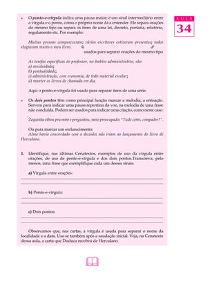l      O ponto-e-vírgula indica uma pausa maior; é um sinal intermediário entre                                                               A U L A
       a vírgula e o ponto, como o próprio nome dá a entender. Ele separa orações
       do mesmo tipo ou separa os itens de uma lei, decreto, portaria, relatório,
       regulamento etc. Por exemplo:                                                                                                          34
    Muitas pessoas compareceram; vários escritores estiveram presentes; todos
elogiaram muito o meu livro.  Ç                                       È
                                usados para separar orações do mesmo tipo

       As tarefas específicas do professor, no âmbito administrativo, são:
       a) assiduidade;
       b) pontualidade;
       c) administração, com economia, de todo material escolar;
       d) manter os livros de chamada em dia.

       Aqui o ponto-e-vírgula foi usado para separar itens de uma série.

l      Os dois pontos têm como principal função marcar a melodia, a entoação.
       Servem para indicar uma pausa repentina da voz, na melodia de uma frase
       não concluída. Podem ser usados para indicar uma citação, como neste caso:

       Zequinha olhou pra mim e perguntou, meio preocupado: “Tudo certo, compadre?”.

   Ou para marcar um esclarecimento:
   Alma havia concordado com a decisão: não iriam ao lançamento do livro de
Herculano.


1.     Identifique, nas últimas Cenatextos, exemplos de uso da vírgula entre
       orações, de uso de ponto-e-vírgula e dos dois pontos.Transcreva, pelo
       menos, uma frase que exemplifique cada um desses sinais.

       a) Vírgula entre orações:
...........................................................................................................................................
...........................................................................................................................................

       b) Ponto-e-vírgula:
...........................................................................................................................................
...........................................................................................................................................

       c) Dois pontos:
...........................................................................................................................................
...........................................................................................................................................

    Observamos que, nas cartas, a vírgula é usada para separar o nome da
localidade e a data. Usa-se também após a saudação inicial. Veja, na Cenatexto
dessa aula, a carta que Duduca recebeu de Herculano.




                                                              
 