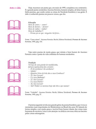 Arte e vida
   A U L A        Hoje, trazemos um poeta que, em maio de 1995, completou seu centenário.
              É o grande poeta nordestino Ascenso Ferreira, homem simples, de belas frases e

   34         belos poemas, que soube cantar as coisas do Nordeste brasileiro e sua gente. É
              dele o conhecido poema em poucos versos, que diz:





                  Filosofia
                  Hora de comer,- comer!
                  Hora de dormir,- dormir!
                  Hora de vadiar,- vadiar!
                  Hora de trabalhar?!





                  - Pernas pro ar que ninguém é de ferro...


              Fonte: “Cana caiana”. Ascenso Ferreira. Recife, Editora Nordestal, Poemas de Ascenso
              Ferreira, 1995, pág. 110.




                  Veja outro poema de muita graça, que retrata o bom humor de Ascenso
              Ferreira como o poeta da vida cotidiana do homem nordestino.




                 Tradição
                  Terraço de casa-grande de manhãzinha,
                  fartura espetaculosa dos coronéis:
                  - Ô Zé-estribeiro! Zé-estribeiro!
                  - Inhôôr!





                  - Quantos litros de leite deu a vaca Cumbuca?
                  - 25, Seu Curuné!
                  - E a vaca Malhada?
                  - 27, Seu Curuné!
                  - E a vaca Pedrês?
                  - 35, Seu Curuné!





                  - Sóó? Diabo! os meninos hoje não têm o qui mamar!


              Fonte: “Catimbó”. Ascenso Ferreira. Recife, Editora Nordestal, Poemas de Ascenso
              Ferreira, 1995, pág. 57.




                  O poema seguinte revela esse grande gênio da poesia brasileira, que viveu os
              momentos mais importantes do Modernismo no Brasil dos anos 30, falando de
              forma simples, com muita graça e incrível bom humor diante das coisas mais
              humanas de sua terra. Leia-o com atenção e se delicie com essa crítica ao fascínio
              pelas coisas estrangeiras.
 