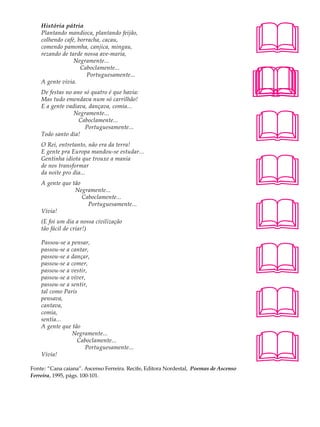 História pátria                                                                    A U L A
    Plantando mandioca, plantando feijão,
    colhendo café, borracha, cacau,
    comendo pamonha, canjica, mingau,                                                  34
    rezando de tarde nossa ave-maria,
                 Negramente...




                                                                                       
                    Caboclamente...
                      Portuguesamente...
    A gente vivia.
    De festas no ano só quatro é que havia:
    Mas tudo emendava num só carrilhão!
    E a gente vadiava, dançava, comia...




                                                                                       
                 Negramente...
                   Caboclamente...
                     Portuguesamente...
    Todo santo dia!
    O Rei, entretanto, não era da terra!
    E gente pra Europa mandou-se estudar...




                                                                                       
    Gentinha idiota que trouxe a mania
    de nos transformar
    da noite pro dia...
    A gente que tão
                 Negramente...




                                                                                       
                    Caboclamente...
                      Portuguesamente...
    Vivia!
    (E foi um dia a nossa civilização
    tão fácil de criar!)




                                                                                       
    Passou-se a pensar,
    passou-se a cantar,
    passou-se a dançar,
    passou-se a comer,
    passou-se a vestir,
    passou-se a viver,




                                                                                       
    passou-se a sentir,
    tal como Paris
    pensava,
    cantava,
    comia,
    sentia...
    A gente que tão




                                                                                       
                Negramente...
                  Caboclamente...
                      Portuguesamente...
    Vivia!

Fonte: “Cana caiana”. Ascenso Ferreira. Recife, Editora Nordestal, Poemas de Ascenso
Ferreira, 1995, págs. 100-101.
 