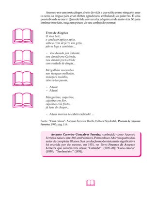 A U L A       Ascenso era um poeta alegre, cheio de vida e que sabia como ninguém usar
          os sons da língua para criar efeitos agradáveis, embalando as palavras. É uma

34        poesia boa de se ouvir. Quando lida em voz alta, adquire ainda mais vida. Só para
          lembrar esse fato, ouça um pouco de seu conhecido poema:





              Trem de Alagoas
              O sino bate,
              o condutor apita o apito,
              solta o trem de ferro um grito,
              põe-se logo a caminhar...





              - Vou danado pra Catende,
              vou danado pra Catende,
              vou danado pra Catende
              com vontade de chegar...





              Mergulham mucambos
              nos mangues molhados,
              moleques mulatos,
              vêm vê-los passar.

              - Adeus!
              - Adeus!




             Mangueiras, coqueiros,
              cajueiros em flor,
              cajueiros com frutos
              já bons de chupar...

              - Adeus morena do cabelo cacheado! ...

          Fonte: “Cana caiana”. Ascenso Ferreira. Recife, Editora Nordestal, Poemas de Ascenso
          Ferreira, 1995, pág. 116.


                   Ascenso Carneiro Gonçalves Ferreira, conhecido como Ascenso
              Ferreira, nasceu em 1885, em Palmares, Pernambuco. Morreu quatro dias
              antes de completar 70 anos. Sua produção modernista mais significativa
              foi reunida por ele mesmo, em 1951, no livro Poemas de Ascenso
              Ferreira que contém três obras: “Catimbó” (1927-28); “Cana caiana”
              (1939); “Xenhenhém” (1951).




                                                
 