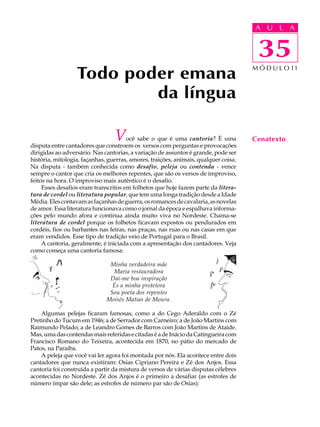 A UU AL
                                                                                     A L         A

                                                                                     35
                                                                                      35
                  Todo poder emana                                                   M Ó D U L O 11



                          da língua

                                 V    ocê sabe o que é uma cantoria? É uma
disputa entre cantadores que constroem os versos com perguntas e provocações
                                                                                     Cenatexto
dirigidas ao adversário. Nas cantorias, a variação de assuntos é grande, pode ser
história, mitologia, façanhas, guerras, amores, traições, animais, qualquer coisa.
Na disputa - também conhecida como desafio, peleja ou contenda - vence
sempre o cantor que cria os melhores repentes, que são os versos de improviso,
feitos na hora. O improviso mais autêntico é o desafio.
     Esses desafios eram transcritos em folhetos que hoje fazem parte da litera-
tura de cordel ou literatura popular, que tem uma longa tradição desde a Idade
Média. Eles contavam as façanhas de guerra, os romances de cavalaria, as novelas
de amor. Essa literatura funcionava como o jornal da época e espalhava informa-
ções pelo mundo afora e continua ainda muito viva no Nordeste. Chama-se
literatura de cordel porque os folhetos ficavam expostos ou pendurados em
cordéis, fios ou barbantes nas feiras, nas praças, nas ruas ou nas casas em que
eram vendidos. Esse tipo de tradição veio de Portugal para o Brasil.
     A cantoria, geralmente, é iniciada com a apresentação dos cantadores. Veja
como começa uma cantoria famosa:

                               Minha verdadeira mãe
                                Maria restauradora
                               Dai-me boa inspiração
                                És a minha protetora
                               Sou poeta dos repentes
                              Moisés Matias de Moura.

    Algumas pelejas ficaram famosas, como a do Cego Aderaldo com o Zé
Pretinho do Tucum em 1946; a de Serrador com Carneiro; a de João Martins com
Raimundo Pelado; a de Leandro Gomes de Barros com João Martins de Ataíde.
Mas, uma das contendas mais referidas e citadas é a de Inácio da Catingueira com
Francisco Romano do Teixeira, acontecida em 1870, no pátio do mercado de
Patos, na Paraíba.
    A peleja que você vai ler agora foi montada por nós. Ela acontece entre dois
cantadores que nunca existiram: Osias Cipriano Pereira e Zé dos Anjos. Essa
cantoria foi construída a partir da mistura de versos de várias disputas célebres
acontecidas no Nordeste. Zé dos Anjos é o primeiro a desafiar (as estrofes de
número ímpar são dele; as estrofes de número par são de Osias):
 