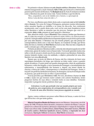 Arte e vida
   A U L A        No primeiro volume, falamos em arte, função estética e literatura. Nesta aula,
              estamos inaugurando a seção chamada Arte e vida, que irá levá-lo a interessantes

   24         passeios pelo mundo da literatura. Na Redação no ar da Aula 23, tentamos mostrar
              como a literatura faz parte de nossa vida. Vamos lembrar o que foi dito lá:
                  “Bem, companheiro, nem só de trabalho vive o homem, e a apreciação da
                   beleza é uma das boas coisas da vida (...)”.

                   Por isso, escolhemos para título desta aula a expressão nem só de trabalho
              vive o homem. No curso de Língua Portuguesa, passamos muitas informações
              sobre assuntos ligados ao trabalho e às coisas do dia-a-dia. Isso continuará
              acontecendo, mas, a partir desta aula, você vai ler com mais freqüência textos
              sobre literatura e sentir as emoções que ela provoca. Sempre que você vir a
              expressão Arte e vida, prepare-se para apreciar a literatura.
                   Mas, afinal de contas, o que é literatura? Para começar, lembre que literatura é
              arte. E a arte cria sensações ou estados de espírito de caráter estético e de vivência pessoal e
              profunda. A função estética da literatura é responsável pela sensação de beleza provocada
              por uma obra literária. A literatura cria um mundo próprio, que não precisa ter
              correspondência direta com a vida real. Repare, na Cenatexto de hoje, que Elvira
              tinha dúvida se a história de Mad Maria era real ou não. Mas isso não a impedia de
              curtir a emoção que a obra provocara nela.
                   Portanto, já sabemos: literatura é arte e, como tal, não está preocupada em ser fiel
              a fatos reais, apesar de muitas vezes se basear neles. Você pode aprender muita coisa
              sobre a vida de um povo, lendo seus livros, tendo acesso à sua literatura. Entretanto,
              mesmo tratando muitas vezes da realidade, o objetivo primordial de uma obra
              literária é ser uma obra de arte.
                   Repare que, no texto de Márcio de Souza, não há a intenção de fazer uma
              reportagem jornalística da briga, que informe ao leitor onde, como e quando
              aquilo aconteceu. O autor pinta um quadro desesperador, cheio de sentimentos
              humanos: o ódio dos brigões, a raiva assassina de Finnegan, a incredulidade dos
              enfermeiros, a insensibilidade dos homens e, depois, seu temor diante da
              chacina, a frieza de Collier, a desesperança e o desalento de Finnegan. Assim, é
              traçado um perfil da intolerância humana, do desespero, da incrível relação entre
              as pessoas, que pode levá-las ao ódio e à perversidade.
                   Você já percebeu que literatura é vida. Por isso, decidimos chamar de Arte
              e vida a seção em que teremos maior contato com autores brasileiros, lendo
              pequenos trechos de suas obras e notando todos os seus detalhes. Tentando
              responder à pergunta inicial, podemos dizer que:

                      Literatura é a arte que pretende criar um mundo próprio por meio
                   da palavra, sem compromisso de correspondência com o mundo real.
                     O autor de uma obra literária é uma pessoa engajada no mundo.


                  Agora, vamos conhecer um pouco sobre Márcio de Souza, o autor do livro
              que Elvira leu e de que tanto gostou.

                  Márcio Gonçalves Bentes de Souza nasceu em Manaus, Amazonas, em 4 de
              março de 1946. Produziu obras de teatro, romances e roteiros de filmes. Luta por
              preservar a cultura de sua terra e denuncia a depredação e o saque da Amazônia.
              Entre suas obras estão: A selva (filme), Zona Franca, meu amor (teatro), Plácido
              de Castro contra o Bolivian Syndicate (teatro), Galvez, o imperador do Acre
              (romance), Operação Silêncio (romance), Mad Maria (romance).
 
