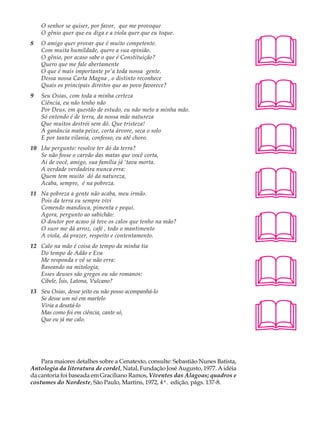 O senhor se quiser, por favor, que me provoque                                A U L A




                                                                                  
    O gênio quer que eu diga e a viola quer que eu toque.
8   O amigo quer provar que é muito competente.
    Com muita humildade, quero a sua opinião.
                                                                                  35
    O gênio, por acaso sabe o que é Constituição?
    Quero que me fale abertamente
    O que é mais importante pr’a toda nossa gente.




                                                                                  
    Dessa nossa Carta Magna , o distinto reconhece
    Quais os principais direitos que ao povo favorece?
9   Seu Osias, com toda a minha certeza
    Ciência, eu não tenho não
    Por Deus, em questão de estudo, eu não meto a minha mão.
    Só entendo é de terra, da nossa mãe natureza




                                                                                  
    Que muitos destrói sem dó. Que tristeza!
    A ganância mata peixe, corta árvore, seca o solo
    E por tanta vilania, confesso, eu até choro.
10 Lhe pergunto: resolve ter dó da terra?
   Se não fosse o carvão das matas que você corta,
   Ai de você, amigo, sua família já ‘tava morta.




                                                                                  
   A verdade verdadeira nunca erra:
   Quem tem muito dó da natureza,
   Acaba, sempre, é na pobreza.
11 Na pobreza a gente não acaba, meu irmão.
   Pois da terra eu sempre vivi
   Comendo mandioca, pimenta e pequi.




                                                                                  
   Agora, pergunto ao sabichão:
   O doutor por acaso já teve os calos que tenho na mão?
   O suor me dá arroz, café , todo o mantimento
   A viola, dá prazer, respeito e contentamento.
12 Calo na mão é coisa do tempo da minha tia




                                                                                  
   Do tempo de Adão e Eva
   Me responda e vê se não erra:
   Baseando na mitologia,
   Esses deuses são gregos ou são romanos:
   Cibele, Ísis, Latona, Vulcano?
13 Seu Osias, desse jeito eu não posso acompanhá-lo




                                                                                  
   Se desse um nó em martelo
   Viria a desatá-lo
   Mas como foi em ciência, cante só,
   Que eu já me calo.




    Para maiores detalhes sobre a Cenatexto, consulte: Sebastião Nunes Batista,
Antologia da literatura de cordel, Natal, Fundação José Augusto, 1977. A idéia
da cantoria foi baseada em Graciliano Ramos, Viventes das Alagoas; quadros e
costumes do Nordeste, São Paulo, Martins, 1972, 4ª. edição, págs. 137-8.
 
