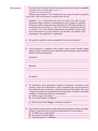 Dicionário
  A U L A        Na cantoria da Cenatexto há dois versos que apresentam a palavra martelo:
                 “Quando canto o martelo abalo o mar “ e

  35             “Se desse um nó em martelo”.
                 Sabemos que martelo é uma ferramenta, mas aqui essa palavra significa
             outra coisa. Veja no dicionário os sentidos que ela tem.

                    martelo. S. m. 1. Instrumento de ferro, em geral com cabo de pau,
                    destinado a bater, quebrar e, especialmente, cravar pregos na madeira.
                    2. Pequeno malho usado por juízes, leiloeiros etc. 3. Peça dos relógios de
                    parede que faz soar as horas. (...) 4. (Anat.) Um dos ossículos do ouvido.
                    (...) 5. (Bras. Liter. Pop.) Estrofe composta de decassílabos, muito usada
                    nos versos heróicos ou mais satíricos, nos desafios. Os martelos mais
                    empregados são o gabinete e o agalopado.


             1. Em qual dos sentidos a palavra martelo foi usada na Cenatexto?
             ...........................................................................................................................................
             ...........................................................................................................................................

             2.     Como dissemos, a cantoria pode receber vários nomes: desafio, peleja,
                    repente. Copie o significado que o dicionário apresenta para cada uma delas,
                    dentro da literatura popular:

                    a) desafio:
             ...........................................................................................................................................
             ...........................................................................................................................................

                    b) peleja:
             ...........................................................................................................................................
             ...........................................................................................................................................


                    c) repente:
             ...........................................................................................................................................
             ...........................................................................................................................................

             3.     Os cantadores, para demonstrar erudição e instrução, cantavam versos
                    prontos, cheios de conhecimento. Havia cantadores que usavam palavras
                    desconhecidas para confundir o adversário (Osias foi um deles!). Os versos
                    a seguir têm palavras e expressões pouco conhecidas. Consulte o dicionário
                    e indique o sentido das palavras em destaque:
                    a) “Grita-se aqui dum aceiro.”.............................................................................
                    b) “Com frase lasciva ou lúbrica.”
                    ...................................................................................................................................
                    c) “Dessa nossa Carta Magna, o distinto reconhece.”
                    ...................................................................................................................................

             4.     Nas cantorias eram usadas muitas expressões populares, típicas da região.
                    Indique o significado das expressões destacadas nos versos abaixo:
                    a) “O cabra que comigo pelejar” .............................................................................
                    b) “Eu sei que você nem apeia” ..............................................................................
                    c) “Agora pergunto ao sabichão” .........................................................................
 