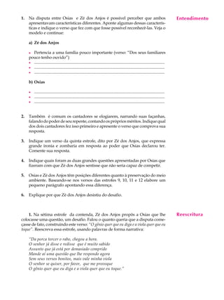 1.   Na disputa entre Osias e Zé dos Anjos é possível perceber que ambos                                                                  Entendimento
                                                                                                                                           A U L A
     apresentavam características diferentes. Aponte algumas dessas caracterís-
     ticas e indique o verso que fez com que fosse possível reconhecê-las. Veja o
     modelo e continue:                                                                                                                   35
     a) Zé dos Anjos

     l Pertencia a uma família pouco importante (verso: “Dos seus familiares
     pouco tenho ouvido”)
     l ..............................................................................................................................
     l ..............................................................................................................................
     l ..............................................................................................................................

     b) Osias

     l   ..............................................................................................................................
     l   ..............................................................................................................................
     l   ..............................................................................................................................


2.   Também é comum os cantadores se elogiarem, narrando suas façanhas,
     falando do poder de seu repente, contando os próprios méritos. Indique qual
     dos dois cantadores fez isso primeiro e apresente o verso que comprova sua
     resposta.

3.   Indique um verso da quinta estrofe, dito por Zé dos Anjos, que expressa
     grande ironia e zombaria em resposta ao poder que Osias declarou ter.
     Comente sua resposta.

4.   Indique quais foram as duas grandes questões apresentadas por Osias que
     fizeram com que Zé dos Anjos sentisse que não seria capaz de competir.

5.   Osias e Zé dos Anjos têm posições diferentes quanto à preservação do meio
     ambiente. Baseando-se nos versos das estrofes 9, 10, 11 e 12 elabore um
     pequeno parágrafo apontando essa diferença.

6.   Explique por que Zé dos Anjos desistiu do desafio.



    1. Na sétima estrofe da contenda, Zé dos Anjos propôs a Osias que lhe                                                                 Reescritura
colocasse uma questão, um desafio. Falou o quanto queria que a disputa come-
çasse de fato, construindo este verso: “O gênio quer que eu diga e a viola quer que eu
toque”. Reescreva essa estrofe, usando palavras de forma narrativa:

     “Da porca torcer o rabo, chegou a hora.
     O senhor já disse e redisse que é muito sabido
     Assunto que já está por demasiado comprido
     Mande aí uma questão que lhe respondo agora
     Sem seus versos bonitos, mais vale minha viola
     O senhor se quiser, por favor, que me provoque
     O gênio quer que eu diga e a viola quer que eu toque.”
 