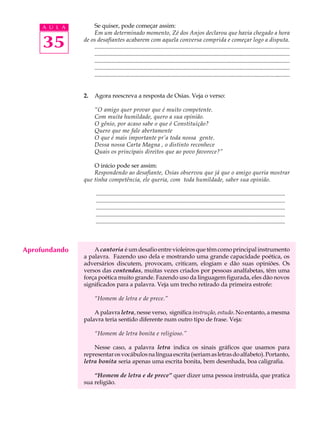 A U L A       Se quiser, pode começar assim:
                   Em um determinado momento, Zé dos Anjos declarou que havia chegado a hora

     35        de os desafiantes acabarem com aquela conversa comprida e começar logo a disputa.
                   ....................................................................................................................................
                   ......................................................................................................................................
                   ........................................................................................................................................
                   ....................................................................................................................................
                   ........................................................................................................................................


               2.     Agora reescreva a resposta de Osias. Veja o verso:

                      “O amigo quer provar que é muito competente.
                      Com muita humildade, quero a sua opinião.
                      O gênio, por acaso sabe o que é Constituição?
                      Quero que me fale abertamente
                      O que é mais importante pr’a toda nossa gente.
                      Dessa nossa Carta Magna , o distinto reconhece
                      Quais os principais direitos que ao povo favorece?”

                   O início pode ser assim:
                   Respondendo ao desafiante, Osias observou que já que o amigo queria mostrar
               que tinha competência, ele queria, com toda humildade, saber sua opinião.

                       ................................................................................................................................
                       ................................................................................................................................
                       ................................................................................................................................
                       ................................................................................................................................
                       ................................................................................................................................



Aprofundando       A cantoria é um desafio entre violeiros que têm como principal instrumento
               a palavra. Fazendo uso dela e mostrando uma grande capacidade poética, os
               adversários discutem, provocam, criticam, elogiam e dão suas opiniões. Os
               versos das contendas, muitas vezes criados por pessoas analfabetas, têm uma
               força poética muito grande. Fazendo uso da linguagem figurada, eles dão novos
               significados para a palavra. Veja um trecho retirado da primeira estrofe:

                      “Homem de letra e de prece.”

                   A palavra letra, nesse verso, significa instrução, estudo. No entanto, a mesma
               palavra teria sentido diferente num outro tipo de frase. Veja:

                      “Homem de letra bonita e religioso.”

                   Nesse caso, a palavra letra indica os sinais gráficos que usamos para
               representar os vocábulos na língua escrita (seriam as letras do alfabeto). Portanto,
               letra bonita seria apenas uma escrita bonita, bem desenhada, boa caligrafia.

                   “Homem de letra e de prece” quer dizer uma pessoa instruída, que pratica
               sua religião.
 
