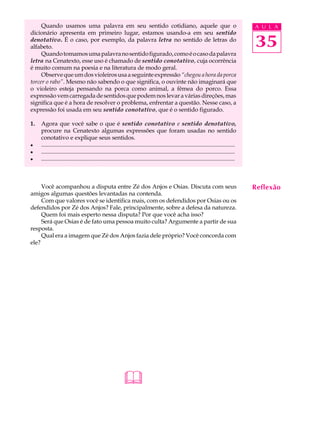 Quando usamos uma palavra em seu sentido cotidiano, aquele que o                                                                      A U L A
dicionário apresenta em primeiro lugar, estamos usando-a em seu sentido
denotativo. É o caso, por exemplo, da palavra letra no sentido de letras do
alfabeto.                                                                                                                                  35
     Quando tomamos uma palavra no sentido figurado, como é o caso da palavra
letra na Cenatexto, esse uso é chamado de sentido conotativo, cuja ocorrência
é muito comum na poesia e na literatura de modo geral.
     Observe que um dos violeiros usa a seguinte expressão “chegou a hora da porca
torcer o rabo”. Mesmo não sabendo o que significa, o ouvinte não imaginará que
o violeiro esteja pensando na porca como animal, a fêmea do porco. Essa
expressão vem carregada de sentidos que podem nos levar a várias direções, mas
significa que é a hora de resolver o problema, enfrentar a questão. Nesse caso, a
expressão foi usada em seu sentido conotativo, que é o sentido figurado.

1.   Agora que você sabe o que é sentido conotativo e sentido denotativo,
     procure na Cenatexto algumas expressões que foram usadas no sentido
     conotativo e explique seus sentidos.
l    ...................................................................................................................................
l    ...................................................................................................................................
l    ...................................................................................................................................



     Você acompanhou a disputa entre Zé dos Anjos e Osias. Discuta com seus                                                                Reflexão
amigos algumas questões levantadas na contenda.
     Com que valores você se identifica mais, com os defendidos por Osias ou os
defendidos por Zé dos Anjos? Fale, principalmente, sobre a defesa da natureza.
     Quem foi mais esperto nessa disputa? Por que você acha isso?
     Será que Osias é de fato uma pessoa muito culta? Argumente a partir de sua
resposta.
     Qual era a imagem que Zé dos Anjos fazia dele próprio? Você concorda com
ele?




                                                            
 