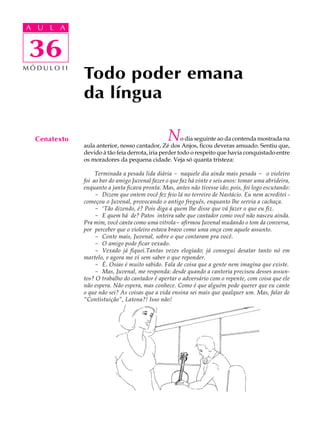 A UA U L A
     L A

      36
 36
M Ó D U L O 11
                 Todo poder emana
                 da língua

   Cenatexto                                        N    o dia seguinte ao da contenda mostrada na
                 aula anterior, nosso cantador, Zé dos Anjos, ficou deveras amuado. Sentiu que,
                 devido à tão feia derrota, iria perder todo o respeito que havia conquistado entre
                 os moradores da pequena cidade. Veja só quanta tristeza:

                      Terminada a pesada lida diária - naquele dia ainda mais pesada - o violeiro
                 foi ao bar do amigo Juvenal fazer o que faz há vinte e seis anos: tomar uma abrideira,
                 enquanto a janta ficava pronta. Mas, antes não tivesse ido; pois, foi logo escutando:
                      - Dizem que ontem você fez feio lá no terreiro de Nastácio. Eu nem acreditei -
                 começou o Juvenal, provocando o antigo freguês, enquanto lhe servia a cachaça.
                      - ‘Tão dizendo, é? Pois diga a quem lhe disse que vá fazer o que eu fiz.
                      - E quem há de? Patos inteira sabe que cantador como você não nasceu ainda.
                 Pra mim, você canta como uma vitrola- afirmou Juvenal mudando o tom da conversa,
                 por perceber que o violeiro estava bravo como uma onça com aquele assunto.
                      - Conte mais, Juvenal, sobre o que contaram pra você.
                      - O amigo pode ficar vexado.
                      - Vexado já fiquei.Tantas vezes elogiado; já consegui desatar tanto nó em
                 martelo, e agora me vi sem saber o que reponder.
                      - É. Osias é muito sabido. Fala de coisa que a gente nem imagina que existe.
                      - Mas, Juvenal, me responda: desde quando a cantoria precisou desses assun-
                 tos? O trabalho do cantador é apertar o adversário com o repente, com coisa que ele
                 não espera. Não espera, mas conhece. Como é que alguém pode querer que eu cante
                 o que não sei? As coisas que a vida ensina sei mais que qualquer um. Mas, falar de
                 “Contistuição”, Latona?! Isso não!
 