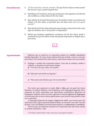 Entendimento
     A U L A   1.     “Zé dos Anjos ficou, deveras, amuado.” Por que Zé dos Anjos se sentiu assim?
                      Ele receava o que, a partir daquele dia?

     36        2.     Identifique na Cenatexto, a frase que mostra que o dia seguinte ao da derrota
                      não modificou a rotina diária de Zé dos Anjos.

               3.     Que atitude do Juvenal demonstra que ele decidiu mudar sua postura em
                      relação a Zé dos Anjos, ao perceber que este ficara uma onça com aquele
                      assunto?

               4.     Que atitude de Zé dos Anjos demonstra que ele agiu, no bar do Juvenal, como
                      agia nos desafios, isto é, sem perder a compostura?

               5.     Mostre que mudança significativa aconteceu com Zé dos Anjos, desde o
                      momento em que ele entrou no bar até quando respondeu ao freguês que o
                      provocara.



                                                                              
Aprofundando       Sabemos que as palavras ou expressões podem ter sentido conotativo
               (sentido figurado). Às vezes, frases inteiras têm esse sentido, como é o caso dos
               provérbios. Na Cenatexto há várias frases e expressões usadas com esse sentido.

               1.     Explique o sentido das expressões abaixo. Caso não as conheça, analise o
                      contexto, a situação em que foram usadas:
                      a) “Um dia é da caça; outro, do caçador.”
               .............................................................................................................................................

                      b) “Quis pôr mais lenha na fogueira.”
               .............................................................................................................................................

                      c) “Não serão esses floreios que vão me derrubar.”
               .............................................................................................................................................


                    Nos textos que aparecem na seção Arte e vida, que em geral são textos
               literários, os autores utilizam, com freqüência, uma linguagem figurada. Ela é
               composta de certas expressões que apresentam caraterísticas diferentes da
               linguagem cotidiana. Esses recursos expressivos formam figuras de linguagem
               e servem para dar ao texto outras significações, para torná-lo mais poético, mais
               rico e mais belo.
                    A linguagem figurada dá origem a figuras de estilo que servem para dar
               mais força, mais vigor e expressividade às idéias, às emoções e aos fatos. Na aula
               de hoje, você vai trabalhar com duas dessas figuras: a comparação e a metáfora.
                    Você viu que, na Cenatexto, há palavras e expressões que não foram usadas
               no sentido denotativo. Veja:

                      “O violeiro estava bravo como uma onça com aquele assunto.”
 