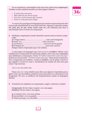 Ao se caracterizar o personagem como uma onça, temos uma comparação.                                         A U L A
Também na fala cotidiana fazemos uso dessa figura. Observe:

     l   É surda como uma porta                                                                                 36
     l   Mais pobre do que rato de igreja.
     l   Este cara é mais venenoso que cascavel.
     l   Sentir-se como peixe fora d’água.

    A comparação é uma figura de linguagem que consiste na aproximação de dois
termos pela possibilidade de associação entre eles. Algumas conjunções (como,
tal, qual, que, do que, tanto, assim como etc.) são utilizadas para fazer a
aproximação entre os termos da comparação.


2.   Estabeleça comparações usando elementos comuns entre os termos compa-
     rados:
     a) O lugar estava ................................................ como um formigueiro.
     b) Osias era ................................................ como um touro.
     c) Juvenal era ................................................ como um cão de guarda.
     d) O freguês era ................................................ como uma cascavel.
     Indique outras comparações que você conhece.

    A outra figura de linguagem que você vai ver é a metáfora. Muitas vezes
estabelecemos comparações de uma forma sintética, isto é, sem usar conjunções
que estabeleçam a comparação. A frase “O violeiro estava bravo como uma onça”
poderia ser escrita assim: “O violeiro estava uma onça.” Desse modo, transforma-
mos a comparação em metáfora. A palavra metáfora vem do grego mataphorá,
que significa transferência (isto é, transferência de sentido de uma área para
outra). Veja esta frase:

     Você é a luz da minha vida.

     Nesse caso, luz é uma metáfora para dizer que alguém é importante para a
gente. Com o uso da metáfora, podemos criar um mundo novo, da fantasia ou da
imaginação. Por isso, as metáforas são freqüentemente usadas na linguagem
literária.


3.   Transforme em metáforas as comparações a seguir, conforme o modelo:

     Comparação: Zé dos Anjos é esperto como uma águia.
     Metáfora: Zé dos Anjos é uma águia.

     a) A cantoria vicia como uma cachaça. ...............................................................
     b) Juvenal bebe como um gambá. ........................................................................
     c) Osias escorrega como um sabão. ......................................................................




                                                
 