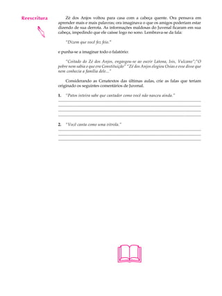 Reescritura
   A U L A        Zé dos Anjos voltou para casa com a cabeça quente. Ora pensava em
              aprender mais e mais palavras; ora imaginava o que os amigos poderiam estar

   36         dizendo de sua derrota. As informações maldosas do Juvenal ficaram em sua


      
              cabeça, impedindo que ele caísse logo no sono. Lembrava-se da fala:

                     “Dizem que você fez feio.”

              e punha-se a imaginar todo o falatório:

                  “Coitado do Zé dos Anjos, engasgou-se ao ouvir Latona, Isis, Vulcano”;“O
              pobre nem sabia o que era Constituição” “Zé dos Anjos elogiou Osias e esse disse que
              nem conhecia a família dele...”

                  Considerando as Cenatextos das últimas aulas, crie as falas que teriam
              originado os seguintes comentários de Juvenal.

              1. “Patos inteira sabe que cantador como você não nasceu ainda.”
              ...............................................................................................................................................
              ...............................................................................................................................................
              ...............................................................................................................................................
              ...............................................................................................................................................

              2. “Você canta como uma vitrola.”
              ...............................................................................................................................................
              ...............................................................................................................................................
              ...............................................................................................................................................




                                                                       
 