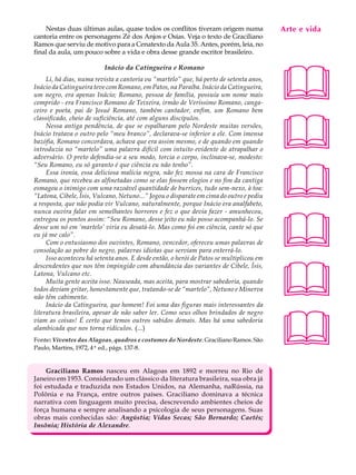 Nestas duas últimas aulas, quase todos os conflitos tiveram origem numa              Arte e A
                                                                                          A U L vida
cantoria entre os personagens Zé dos Anjos e Osías. Veja o texto de Graciliano
Ramos que serviu de motivo para a Cenatexto da Aula 35. Antes, porém, leia, no
final da aula, um pouco sobre a vida e obra desse grande escritor brasileiro.            36

                                                                                         
                          Inácio da Catingueira e Romano
     Li, há dias, numa revista a cantoria ou “martelo” que, há perto de setenta anos,
Inácio da Catingueira teve com Romano, em Patos, na Paraíba. Inácio da Catingueira,
um negro, era apenas Inácio; Romano, pessoa de família, possuía um nome mais
comprido - era Francisco Romano de Teixeira, irmão de Veríssimo Romano, canga-
ceiro e poeta, pai de Josué Romano, também cantador, enfim, um Romano bem




                                                                                         
classificado, cheio de suficiência, até com alguns discípulos.
     Nessa antiga pendência, de que se espalharam pelo Nordeste muitas versões,
Inácio tratava o outro pelo “meu branco”, declarava-se inferior a ele. Com imensa
bazófia, Romano concordava, achava que era assim mesmo, e de quando em quando
introduzia no “martelo” uma palavra difícil com intuito evidente de atrapalhar o
adversário. O preto defendia-se a seu modo, torcia o corpo, inclinava-se, modesto:




                                                                                         
“Seu Romano, eu só garanto é que ciência eu não tenho”.
     Essa ironia, essa deliciosa malícia negra, não fez mossa na cara de Francisco
Romano, que recebeu as alfinetadas como se elas fossem elogios e no fim da cantiga
esmagou o inimigo com uma razoável quantidade de burrices, tudo sem-nexo, à toa:
“Latona, Cibele, Ísis, Vulcano, Netuno...” Jogou o disparate em cima do outro e pediu
a resposta, que não podia vir Vulcano, naturalmente, porque Inácio era analfabeto,




                                                                                         
nunca ouvira falar em semelhantes horrores e fez o que devia fazer - amunhecou,
entregou os pontos assim: “Seu Romano, desse jeito eu não posso acompanhá-lo. Se
desse um nó em ‘martelo’ viria eu desatá-lo. Mas como foi em ciência, cante só que
eu já me calo”.
     Com o entusiasmo dos ouvintes, Romano, vencedor, ofereceu umas palavras de
consolação ao pobre do negro, palavras idiotas que serviam para enterrá-lo.
     Isso aconteceu há setenta anos. E desde então, o herói de Patos se multiplicou em




                                                                                         
descendentes que nos têm impingido com abundância das variantes de Cibele, Ísis,
Latona, Vulcano etc.
     Muita gente aceita isso. Nauseada, mas aceita, para mostrar sabedoria, quando
todos deviam gritar, honestamente que, tratando-se de “martelo”, Netuno e Minerva
não têm cabimento.
     Inácio da Catingueira, que homem! Foi uma das figuras mais interessantes da




                                                                                         
literatura brasileira, apesar de não saber ler. Como seus olhos brindados de negro
viam as coisas! É certo que temos outros sabidos demais. Mas há uma sabedoria
alambicada que nos torna ridículos. (...)
Fonte: Viventes das Alagoas, quadros e costumes do Nordeste. Graciliano Ramos. São
Paulo, Martins, 1972, 4ª ed., págs. 137-8.


    Graciliano Ramos nasceu em Alagoas em 1892 e morreu no Rio de
Janeiro em 1953. Considerado um clássico da literatura brasileira, sua obra já
foi estudada e traduzida nos Estados Unidos, na Alemanha, naRússia, na
Polônia e na França, entre outros países. Graciliano dominava a técnica
narrativa com linguagem muito precisa, descrevendo ambientes cheios de
força humana e sempre analisando a psicologia de seus personagens. Suas
obras mais conhecidas são: Angústia; Vidas Secas; São Bernardo; Caetés;
Insônia; História de Alexandre.
 